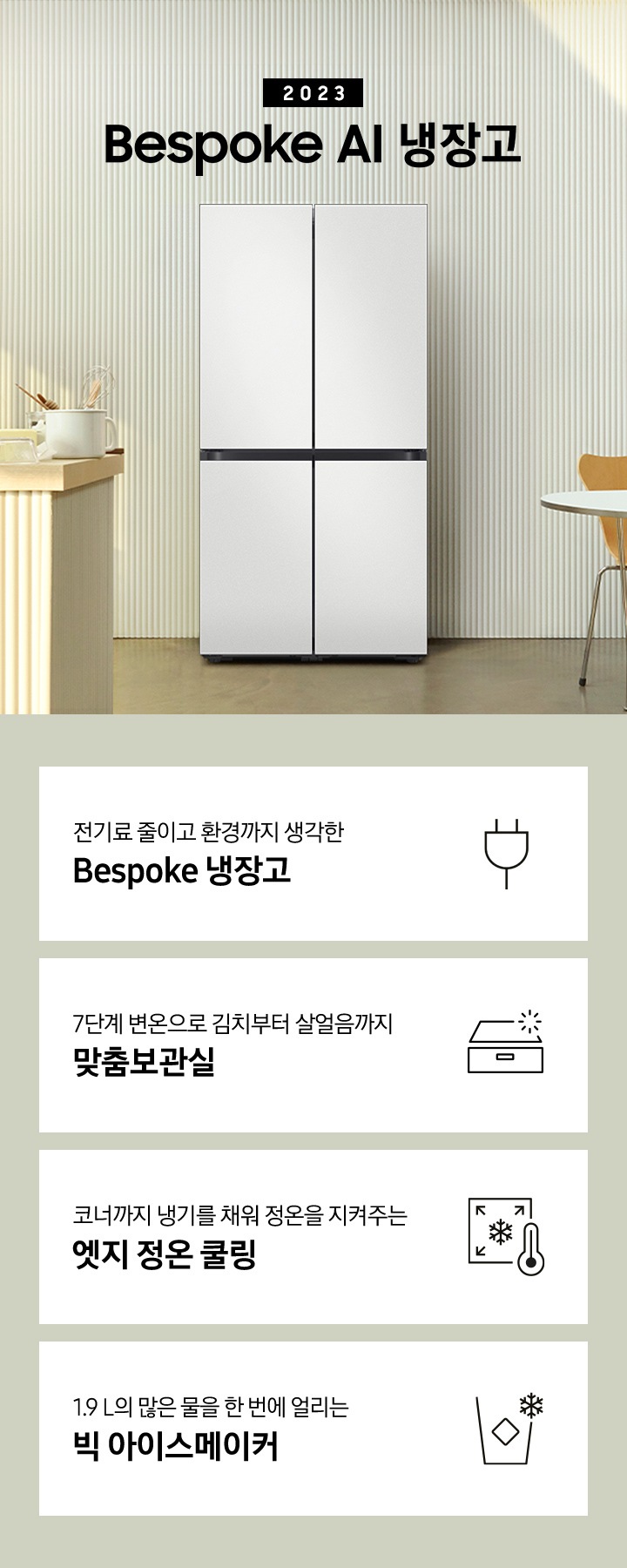 2023 Bespoke AI 냉장고 프리스탠딩 인테리어 컷입니다. 인테리어컷 하단에는 좌측부터 차례대로 전기료 줄이고 환경까지 생각한 Bespoke 냉장고 문구와 아이콘, 7단계 변온으로 김치부터 살얼음까지 맞춤보관실이라는 텍스트와 함께 보관함 모양의 아이콘, 코너까지 냉기를 채워 정온을 지켜주는 엣지 정온 쿨링이라는 텍스트와 함께 냉기가 모서리를 향하는 모양의 아이콘, 1.9 L의 많은 물을 한 번에 얼리는 빅 아이스메이커 문구와 빅 아이스메이커 아이콘이 보여집니다.