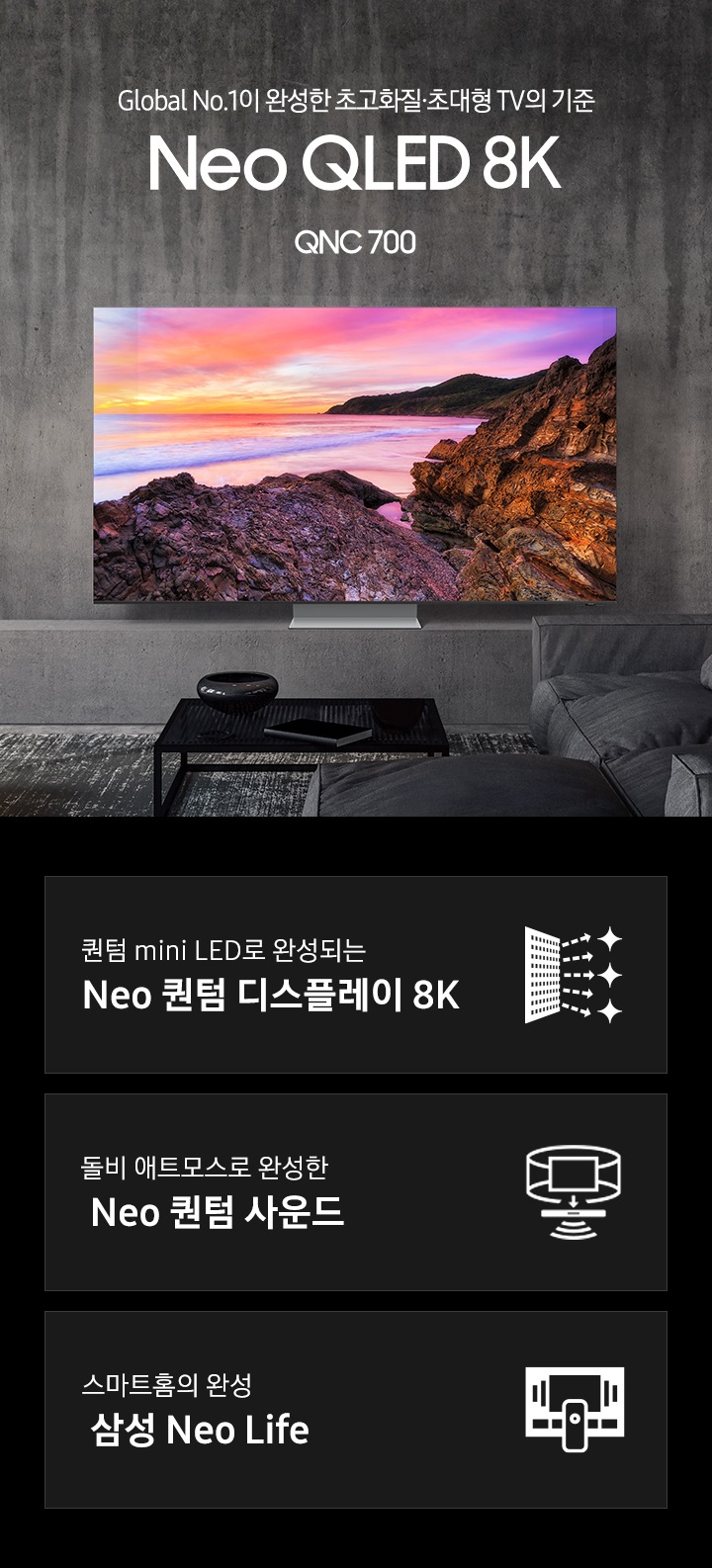 우드톤 인테리어의 거실과 우드 거실장 위에 TV가 놓여 있습니다. 스크린에는 보랏빛 하늘과 암벽,  파도가 보입니다. Global No.1이 완성한 초고화질.초대형 TV의 기준 Neo QLED 8K QNC 700 KV 입니다. 하단 3 POD 에는 퀀텀 mini LED로 완성되는 Neo 퀀텀 디스플레이 8K 문구와 반짝이는 디스플레이 아이콘, 돌비 애트모스로 완성한 Neo 퀀텀 사운드 문구와 TV 아이콘에서 사운드 음파를 표현한 아이콘, 스마트홈의 완성 삼성 Neo Life 문구와 리모컨과 TV를 표현한 아이콘이 있습니다.