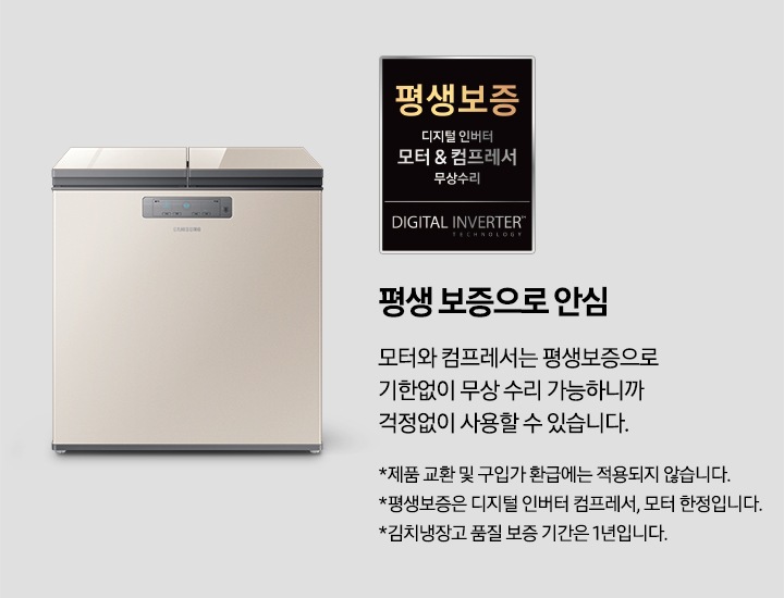 평생보증 배너입니다. 평생 보증으로 안심 모터와 컴프레서는 평생보증으로 기한없이 무한 수리 가능하니까 걱정없이 사용할 수 있습니다. * 제품 교환 및 구입가 환급에는 적용되지 않습니다. * 평생보증은 디지털 인버터 컴프레서, 모터 한정입니다. * 김치냉장고 품질 보증 기간은 1년입니다.가 적혀있습니다.