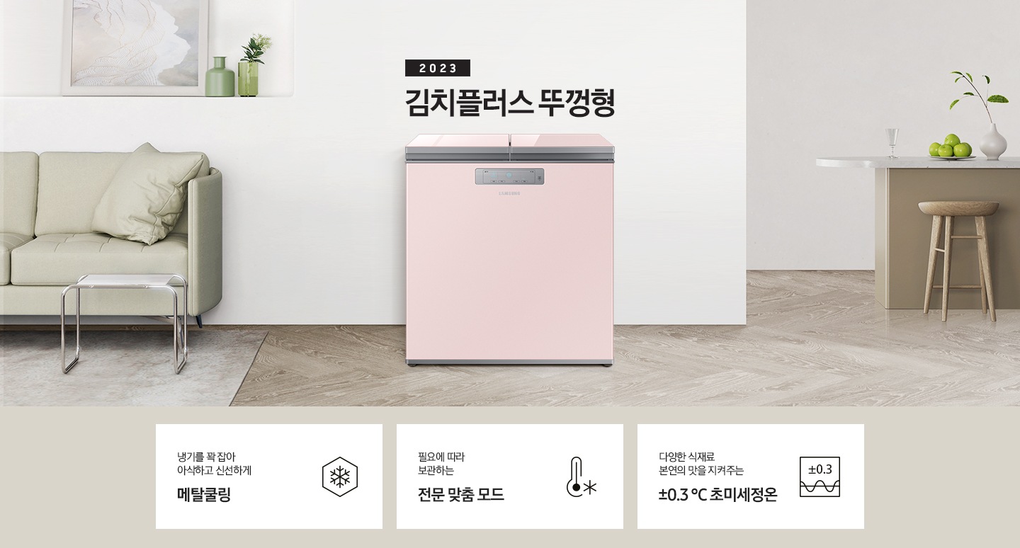 2023년 김치플러스 뚜껑형 문구가 이미지 중앙 상단에 적혀있으며, 중앙에는 김치플러스 뚜껑형이 배치 되어있습니다. 전체적인 인테리어컷은 화이트 + 우드톤이며 김치냉장고 기준으로 왼쪽에는 초록색 쇼파 오른쪽에는 대리석 소재의 식탁이 반만 보이고 있고, 그 위에는 유리잔과 사과, 그리고 화분이 있습니다. 이미지 하단에는 특장점 3개가 나열 되어있으며 첫번째는 냉기를 꽉 잡아 아삭하고 신선하게 메탈쿨링과 이를 표현하는 육각형에 눈꽃 모양이 그려져 있는 아이콘, 두번째는 필요에 따라 보관하는 전문 맞춤 모드와 온도계 아이콘, 마지막으로 다양한 식재료 본연의 맛을 지켜주는 ±0.3 ℃ 초미세정온에 네모칸에 ±0.3가 적혀져있는 아이콘 이미지입니다.