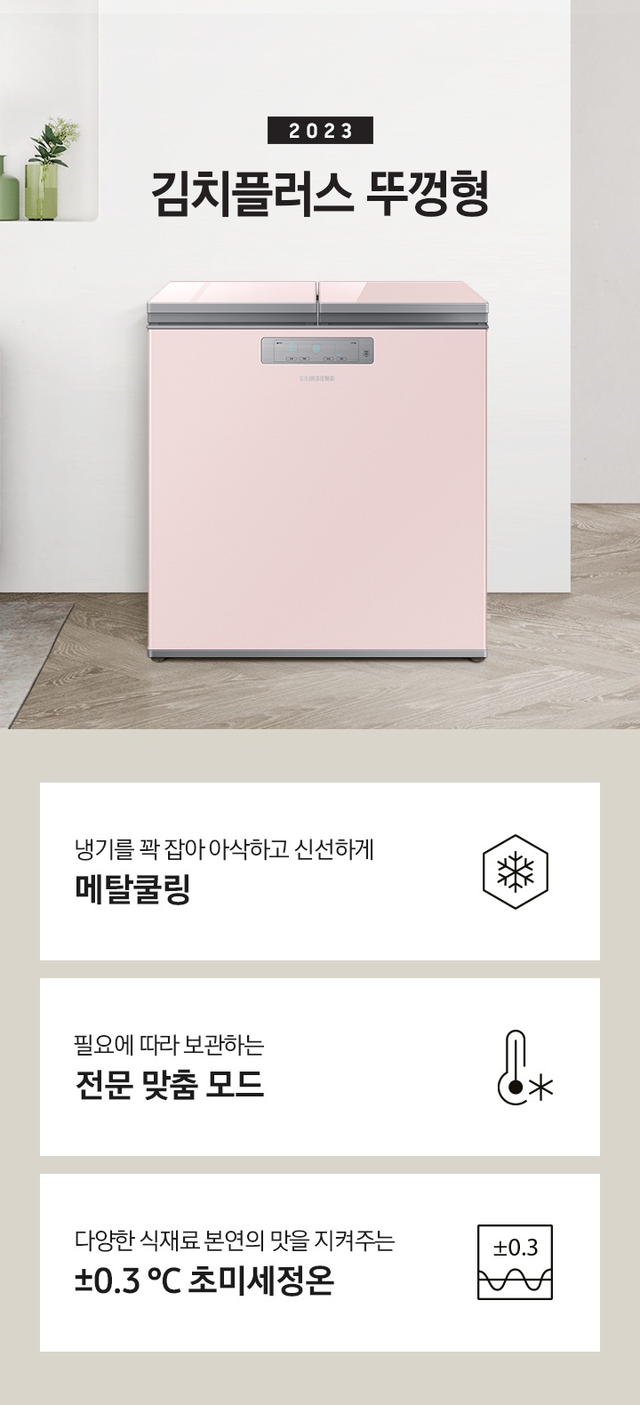 2023년 김치플러스 뚜껑형 문구가 이미지 중앙 상단에 적혀있으며, 중앙에는 김치플러스 뚜껑형이 배치 되어있습니다. 전체적인 인테리어컷은 화이트 + 우드톤이며 김치냉장고 기준으로 왼쪽에는 초록색 쇼파 오른쪽에는 대리석 소재의 식탁이 반만 보이고 있고, 그 위에는 유리잔과 사과, 그리고 화분이 있습니다. 이미지 하단에는 특장점 3개가 나열 되어있으며 첫번째는 냉기를 꽉 잡아 아삭하고 신선하게 메탈쿨링과 이를 표현하는 육각형에 눈꽃 모양이 그려져 있는 아이콘, 두번째는 필요에 따라 보관하는 전문 맞춤 모드와 온도계 아이콘, 마지막으로 다양한 식재료 본연의 맛을 지켜주는 ±0.3 ℃ 초미세정온에 네모칸에 ±0.3가 적혀져있는 아이콘 이미지입니다.