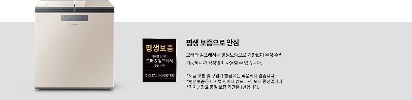 평생보증 배너입니다. 평생 보증으로 안심 모터와 컴프레서는 평생보증으로 기한없이 무한 수리 가능하니까 걱정없이 사용할 수 있습니다. * 제품 교환 및 구입가 환급에는 적용되지 않습니다. * 평생보증은 디지털 인버터 컴프레서, 모터 한정입니다. * 김치냉장고 품질 보증 기간은 1년입니다.가 적혀있습니다.