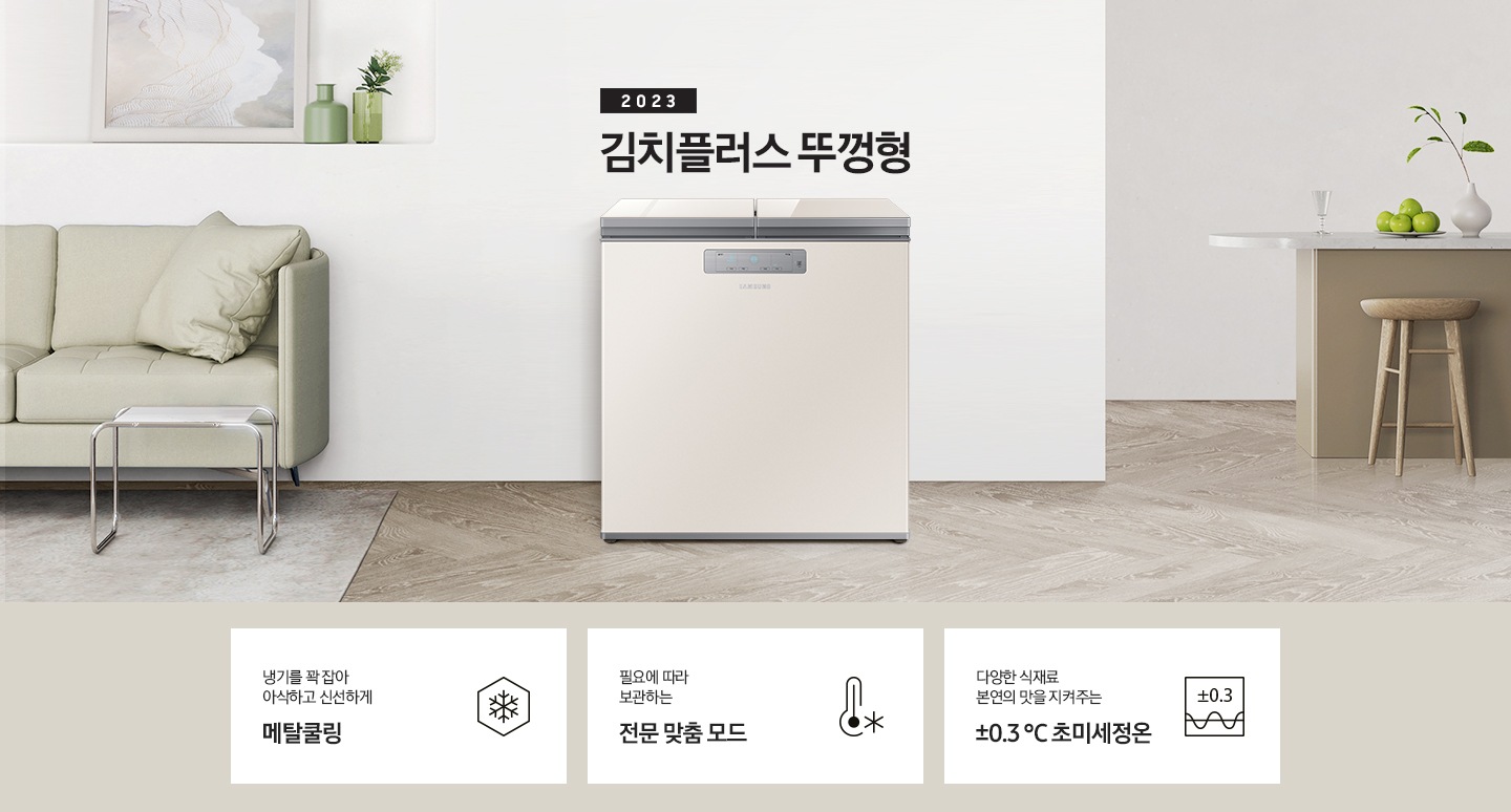 2023년 김치플러스 뚜껑형 문구가 이미지 중앙 상단에 적혀있으며, 중앙에는 김치플러스 뚜껑형이 배치 되어있습니다. 전체적인 인테리어컷은 화이트 + 우드톤이며 김치냉장고 기준으로 왼쪽에는 초록색 쇼파 오른쪽에는 대리석 소재의 식탁이 반만 보이고 있고, 그 위에는 유리잔과 사과, 그리고 화분이 있습니다. 이미지 하단에는 특장점 3개가 나열 되어있으며 첫번째는 냉기를 꽉 잡아 아삭하고 신선하게 메탈쿨링과 이를 표현하는 육각형에 눈꽃 모양이 그려져 있는 아이콘, 두번째는 필요에 따라 보관하는 전문 맞춤 모드와 온도계 아이콘, 마지막으로 다양한 식재료 본연의 맛을 지켜주는 ±0.3 ℃ 초미세정온에 네모칸에 ±0.3가 적혀져있는 아이콘 이미지입니다.