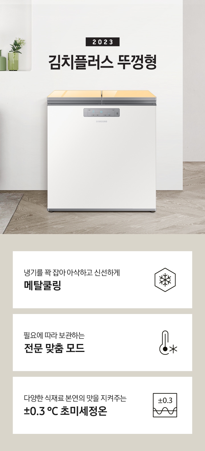2023년 김치플러스 뚜껑형 문구가 이미지 중앙 상단에 적혀있으며, 중앙에는 김치플러스 뚜껑형이 배치 되어있습니다. 전체적인 인테리어컷은 화이트 + 우드톤이며 김치냉장고 기준으로 왼쪽에는 초록색 쇼파 오른쪽에는 대리석 소재의 식탁이 반만 보이고 있고, 그 위에는 유리잔과 사과, 그리고 화분이 있습니다. 이미지 하단에는 특장점 3개가 나열 되어있으며 첫번째는 냉기를 꽉 잡아 아삭하고 신선하게 메탈쿨링과 이를 표현하는 육각형에 눈꽃 모양이 그려져 있는 아이콘, 두번째는 필요에 따라 보관하는 전문 맞춤 모드와 온도계 아이콘, 마지막으로 다양한 식재료 본연의 맛을 지켜주는 ±0.3 ℃ 초미세정온에 네모칸에 ±0.3가 적혀져있는 아이콘 이미지입니다.