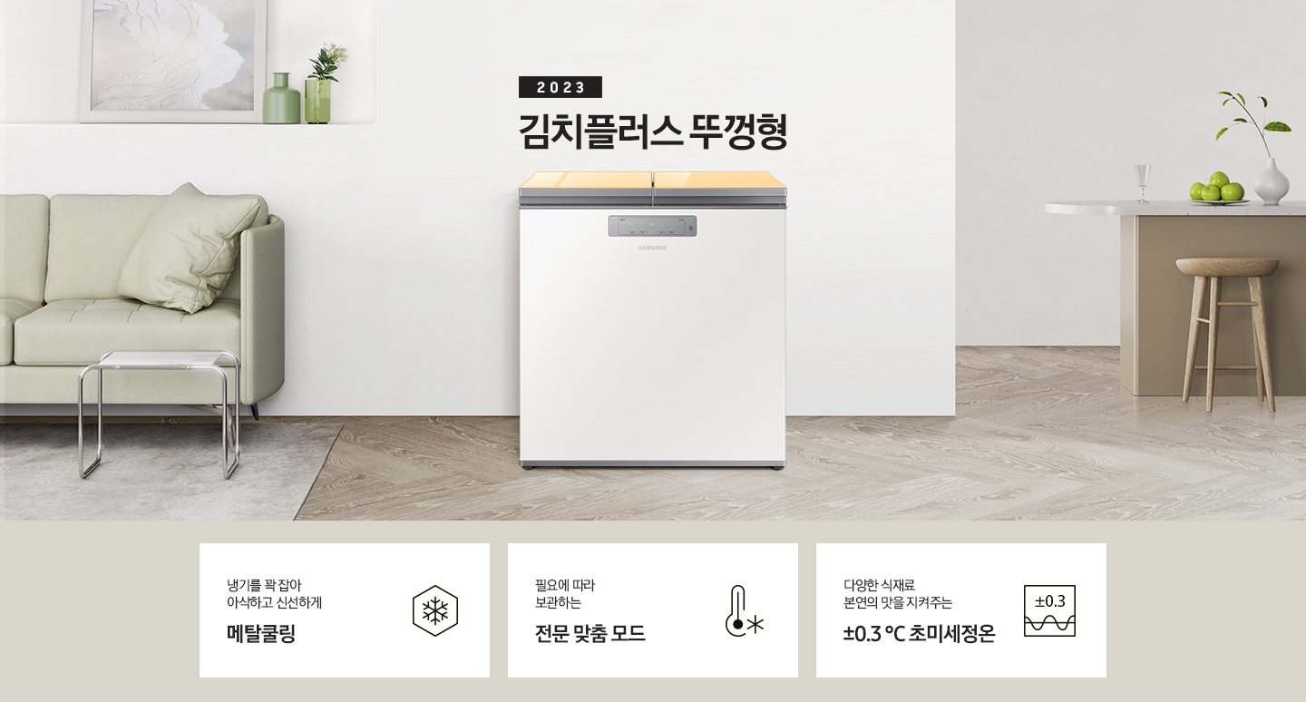 2023년 김치플러스 뚜껑형 문구가 이미지 중앙 상단에 적혀있으며, 중앙에는 김치플러스 뚜껑형이 배치 되어있습니다. 전체적인 인테리어컷은 화이트 + 우드톤이며 김치냉장고 기준으로 왼쪽에는 초록색 쇼파 오른쪽에는 대리석 소재의 식탁이 반만 보이고 있고, 그 위에는 유리잔과 사과, 그리고 화분이 있습니다. 이미지 하단에는 특장점 3개가 나열 되어있으며 첫번째는 냉기를 꽉 잡아 아삭하고 신선하게 메탈쿨링과 이를 표현하는 육각형에 눈꽃 모양이 그려져 있는 아이콘, 두번째는 필요에 따라 보관하는 전문 맞춤 모드와 온도계 아이콘, 마지막으로 다양한 식재료 본연의 맛을 지켜주는 ±0.3 ℃ 초미세정온에 네모칸에 ±0.3가 적혀져있는 아이콘 이미지입니다.