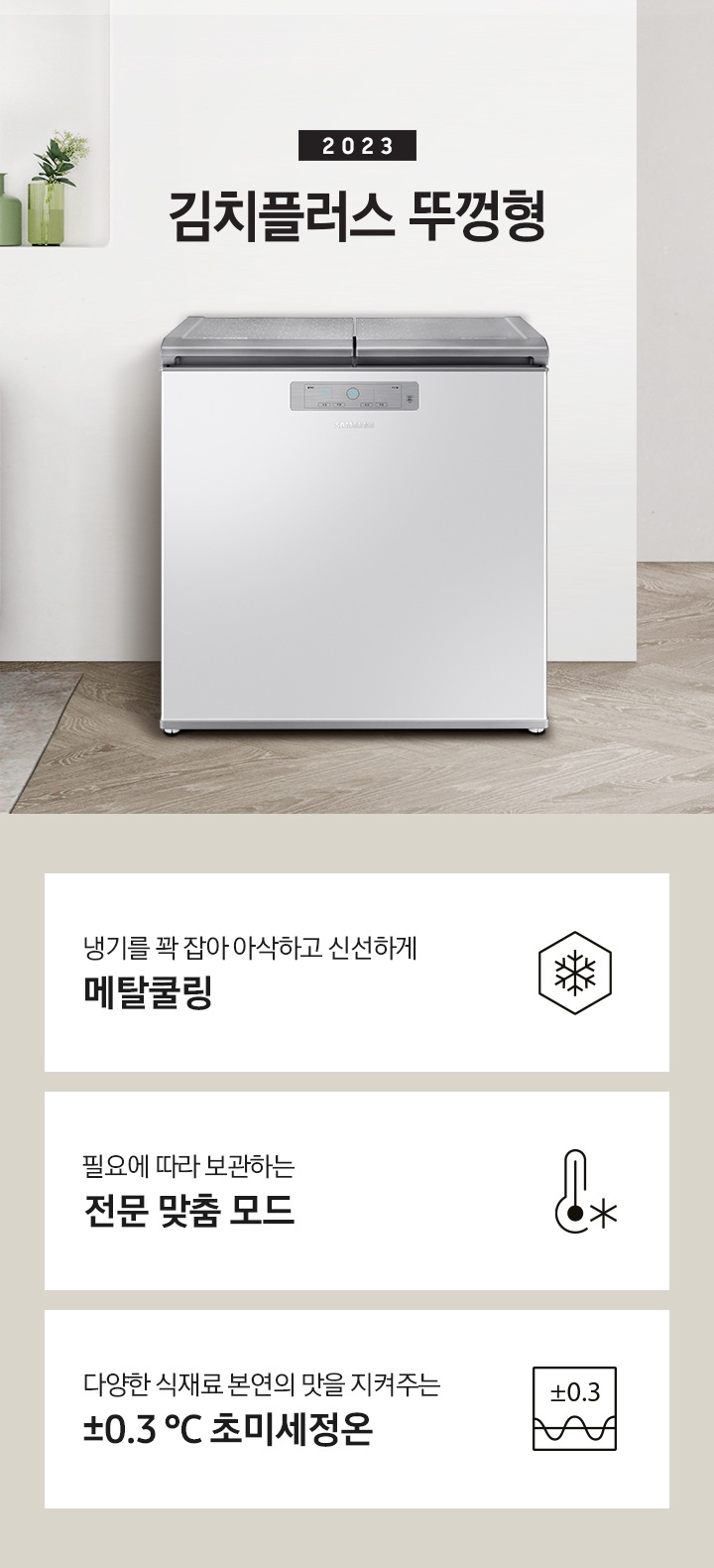 2023년 김치플러스 뚜껑형 문구가 이미지 중앙 상단에 적혀있으며, 중앙에는 김치플러스 뚜껑형이 배치 되어있습니다. 전체적인 인테리어컷은 화이트 + 우드톤이며 김치냉장고 기준으로 왼쪽에는 초록색 쇼파 오른쪽에는 대리석 소재의 식탁이 반만 보이고 있고, 그 위에는 유리잔과 사과, 그리고 화분이 있습니다. 이미지 하단에는 특장점 3개가 나열 되어있으며 첫번째는 냉기를 꽉 잡아 아삭하고 신선하게 메탈쿨링과 이를 표현하는 육각형에 눈꽃 모양이 그려져 있는 아이콘, 두번째는 필요에 따라 보관하는 전문 맞춤 모드와 온도계 아이콘, 마지막으로 다양한 식재료 본연의 맛을 지켜주는 ±0.3 ℃ 초미세정온에 네모칸에 ±0.3가 적혀져있는 아이콘 이미지입니다.