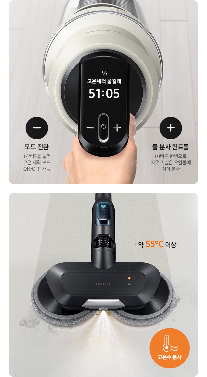 왼쪽엔 고온 세척 브러시 장착 후 청소 중인 청소기 조작부가 확대되어 보입니다. 모드전환 (-)버튼을 눌러 고온 세척 모드 ON/OFF 가능 물 분사 컨트롤 (+)버튼 한번으로 지우고 싶은 오염물에 직접 분사. 오른쪽에는 고온 세척 물걸레 브러시가 온수를 분사하며 청소중인 모습이 보입니다. 최고 온도 약 55℃ 고온수 분사