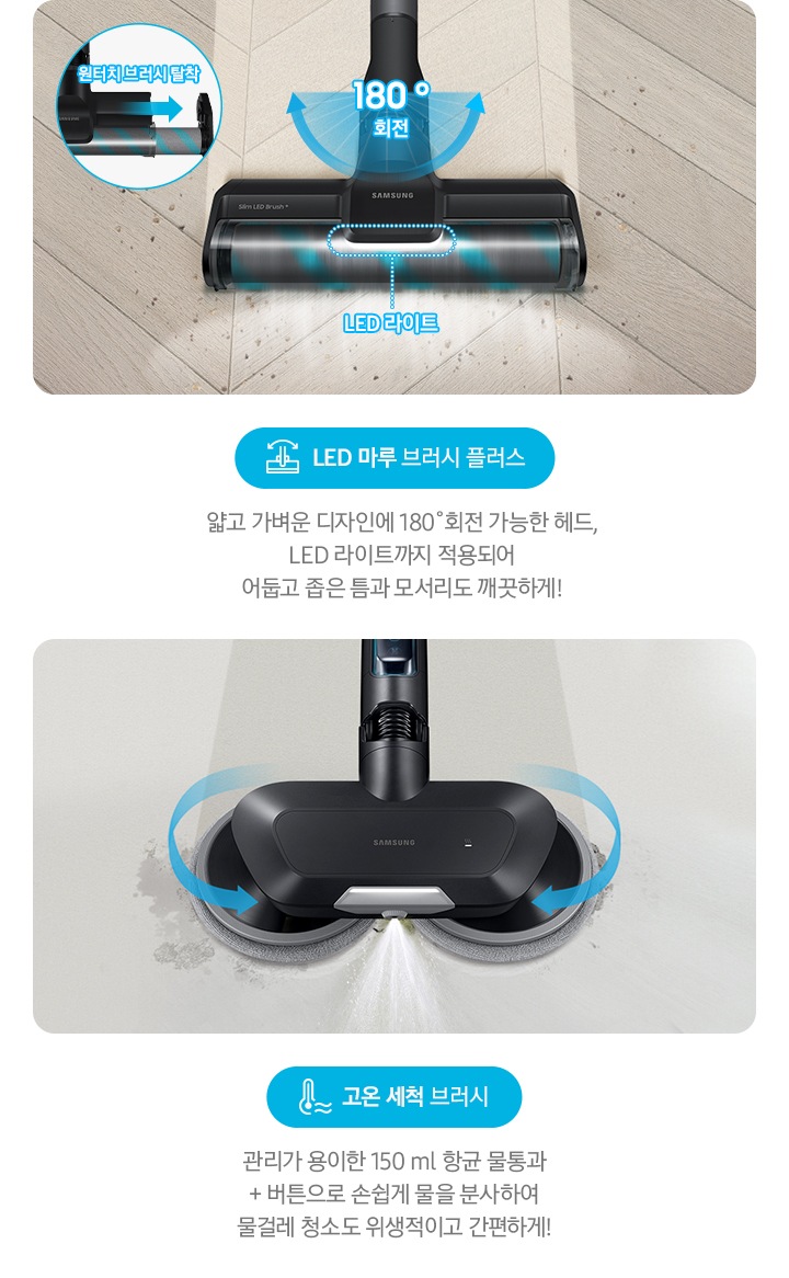 LED 마루 브러시 플러스 얇고 가벼운 디자인에 180˚회전 가능한 헤드, LED 라이트까지 적용되어  어둡고 좁은 틈과 모서리도 깨끗하게! 물분사 물걸레 브러시 관리가 용이한 150 ml 항균 물통과 + 버튼으로 손쉽게 물을 분사하여 물걸레 청소도 위생적이고 간편하게!