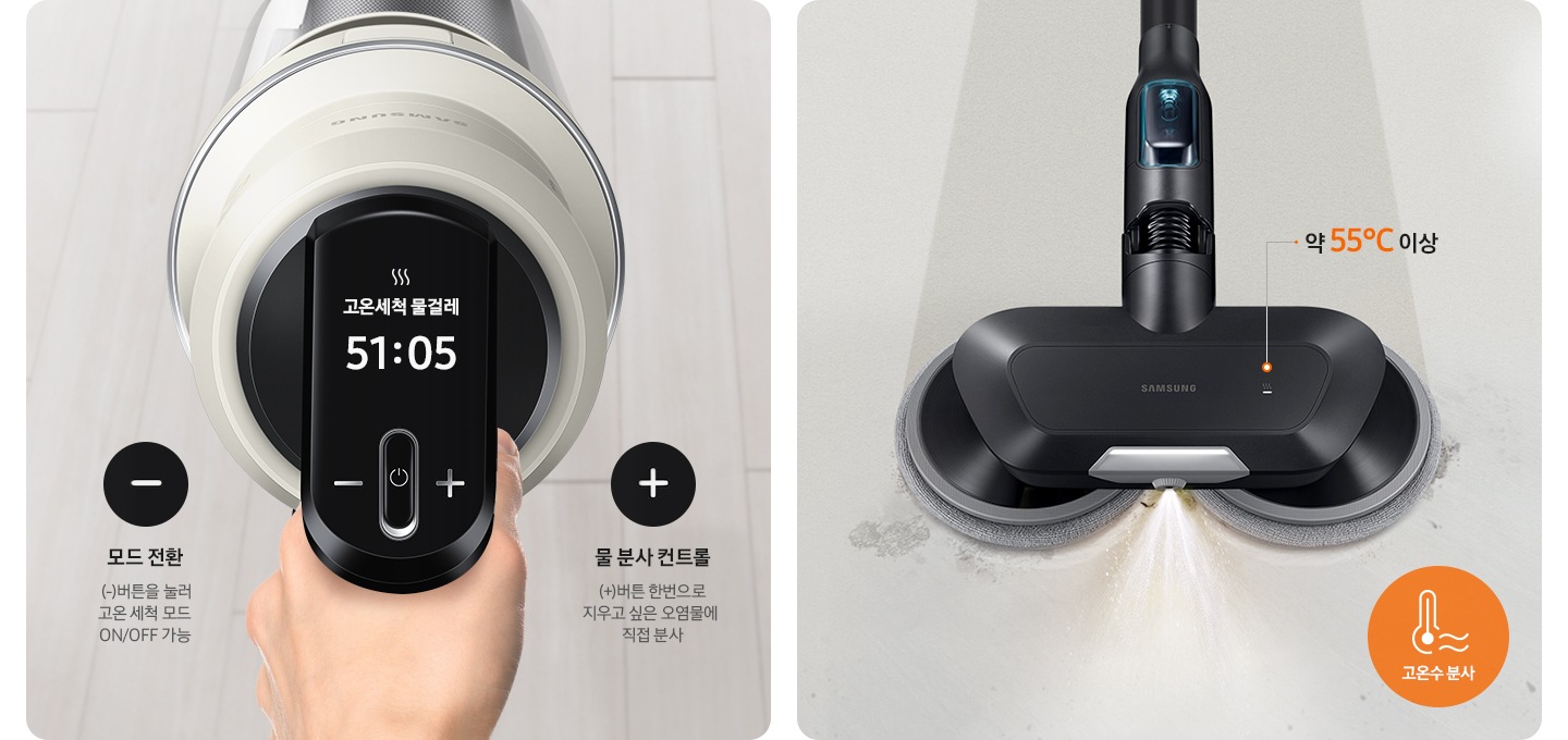 왼쪽엔 고온 세척 브러시 장착 후 청소 중인 청소기 조작부가 확대되어 보입니다. 모드전환 (-)버튼을 눌러 고온 세척 모드 ON/OFF 가능 물 분사 컨트롤 (+)버튼 한번으로 지우고 싶은 오염물에 직접 분사. 오른쪽에는 고온 세척 물걸레 브러시가 온수를 분사하며 청소중인 모습이 보입니다. 최고 온도 약 55℃ 고온수 분사
