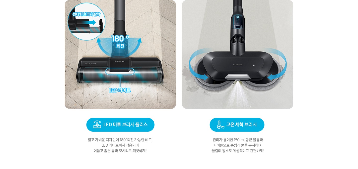 LED 마루 브러시 플러스 얇고 가벼운 디자인에 180˚회전 가능한 헤드, LED 라이트까지 적용되어  어둡고 좁은 틈과 모서리도 깨끗하게! 물분사 물걸레 브러시 관리가 용이한 150 ml 항균 물통과 + 버튼으로 손쉽게 물을 분사하여 물걸레 청소도 위생적이고 간편하게!
