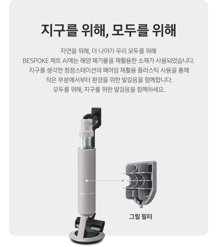 BESPOKE 제트 AI가 측면으로 서 있고 그 우측으로 내부 그릴 필터가 확대되어 보여집니다. 지구를 위해, 모두를 위해 자연을 위해, 더 나아가 우리 모두를 위해 BESPOKE 제트 AI에는 해양 폐기물을 재활용한 소재가 사용되었습니다. 지구를 생각한 청정스테이션의 그물망을 통해 작은 부분에서부터 환경을 위한 발걸음을 함께합니다. 모두를 위해, 지구를 위한 발걸음을 함께하세요.