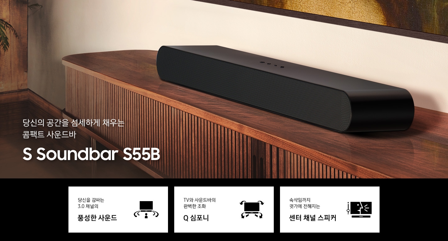 당신의 공간을 섬세하게 채우는 콤팩트 사운드바 S 사운드바 S55B KV 입니다. 선반위에 S50B 가 올려져 있습니다. 하단 3 POD 에는 당신을 감싸는 3.0 채널의 풍성한 사운드 문구와 TV와 사운드바가 설치되어 있고 사용자 쪽으로 음파가 보이는 아이콘, TV와 사운드바의 완벽한 조화 Q 심포니 문구와 TV와 하단 사운드바에서 나오는 음파를 표현한 아이콘, 속삭임까지 귓가에 전해지는 센터 채널 스피커 문구와 TV 화면에 컨텐츠 장면과 하단에 사운드바가 설치되어 있는 아이콘이 보입니다.
