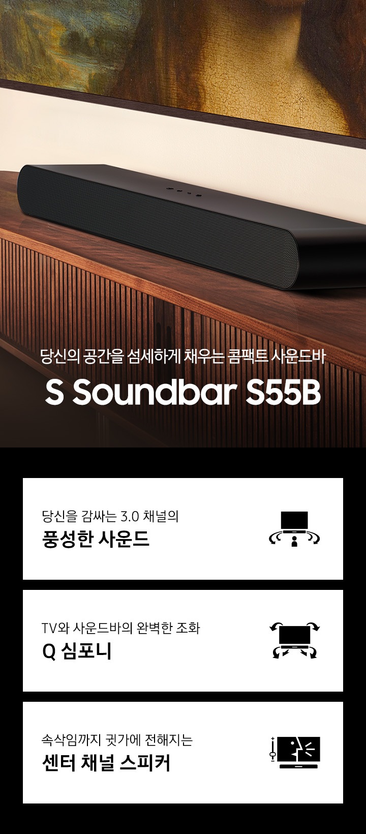 당신의 공간을 섬세하게 채우는 콤팩트 사운드바 S 사운드바 S55B KV 입니다. 선반위에 S50B 가 올려져 있습니다. 하단 3 POD 에는 당신을 감싸는 3.0 채널의 풍성한 사운드 문구와 TV와 사운드바가 설치되어 있고 사용자 쪽으로 음파가 보이는 아이콘, TV와 사운드바의 완벽한 조화 Q 심포니 문구와 TV와 하단 사운드바에서 나오는 음파를 표현한 아이콘, 속삭임까지 귓가에 전해지는 센터 채널 스피커 문구와 TV 화면에 컨텐츠 장면과 하단에 사운드바가 설치되어 있는 아이콘이 보입니다.