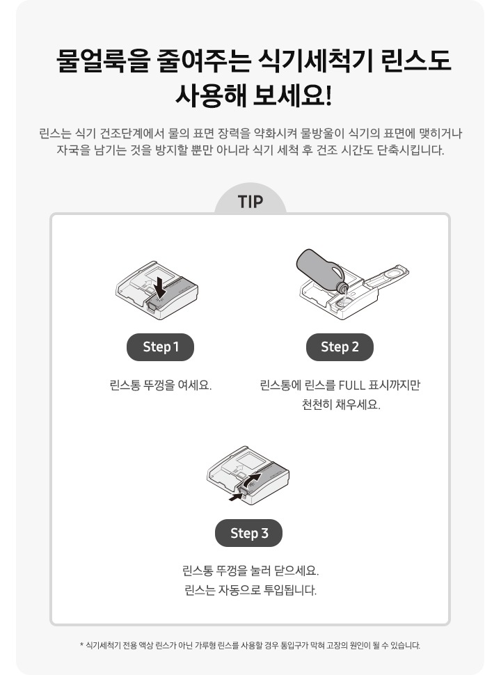 물얼룩을 줄여주는 식기세척기 린스도 사용해 보세요! 식기세척기 전용 액상 린스가 아닌 가루형 린스를 사용할 경우 통입구가 막혀 고장의 원인이 될 수 있습니다. 식기세척기 세제/린스함 아이콘에서 린스함만 화살표로 표시 Step 1. 린스통 뚜껑을 여세요. 린스함 뚜껑을 열고 식기세척기 린스를 넣고있는 아이콘 Step 2. 린스통에 린스를 FULL 표시까지만 천천히 채우세요. 린스통 뚜껑을 닫는 방법을 화살표 2개로 표시한 아이콘 Step 3. 린스통 뚜껑을 눌러 닫으세요. 린스는 자동으로 투입됩니다.  