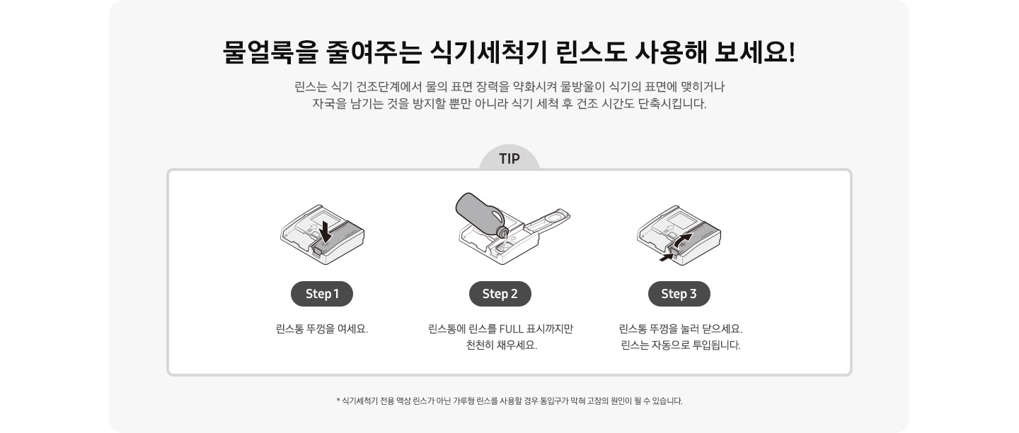 물얼룩을 줄여주는 식기세척기 린스도 사용해 보세요! 식기세척기 전용 액상 린스가 아닌 가루형 린스를 사용할 경우 통입구가 막혀 고장의 원인이 될 수 있습니다. 식기세척기 세제/린스함 아이콘에서 린스함만 화살표로 표시 Step 1. 린스통 뚜껑을 여세요. 린스함 뚜껑을 열고 식기세척기 린스를 넣고있는 아이콘 Step 2. 린스통에 린스를 FULL 표시까지만 천천히 채우세요. 린스통 뚜껑을 닫는 방법을 화살표 2개로 표시한 아이콘 Step 3. 린스통 뚜껑을 눌러 닫으세요. 린스는 자동으로 투입됩니다.  