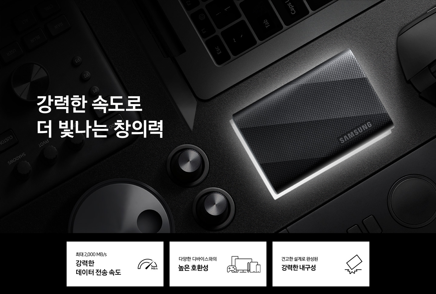 이미지 왼쪽에 외장 SSD T9 USB 제품이 오른쪽으로 100도 기울어져 누워있는 정면 이미지의 뒷면에 불이 나오고 있고 주변에는 노트북과 마우스가 시계방향으로 나열해 있으며 이미지 오른쪽에는 강력한 속도로 더 빛나는 창의력이라는 텍스트가 쓰여 있으며 이미지 하단에는 외장 SSD T9 USB 제품의 장점 3가지를 알려주고 있습니다. 왼쪽부터 최대 2,000 MB/s 강력한 데이터 전송 속도 텍스트와 반원모양의 이미지에 높은 곳을 가르키는 아이콘, 다양한 디바이스와의 높은 호환성 텍스트와 TV, 탭, 스마트 폰의 아이콘, 견고한 설계로 완성된 강력한 내구성 텍스트와 SSD가 바닥에 떨어져 바닥이 파인 아이콘이 나열되어 있습니다.