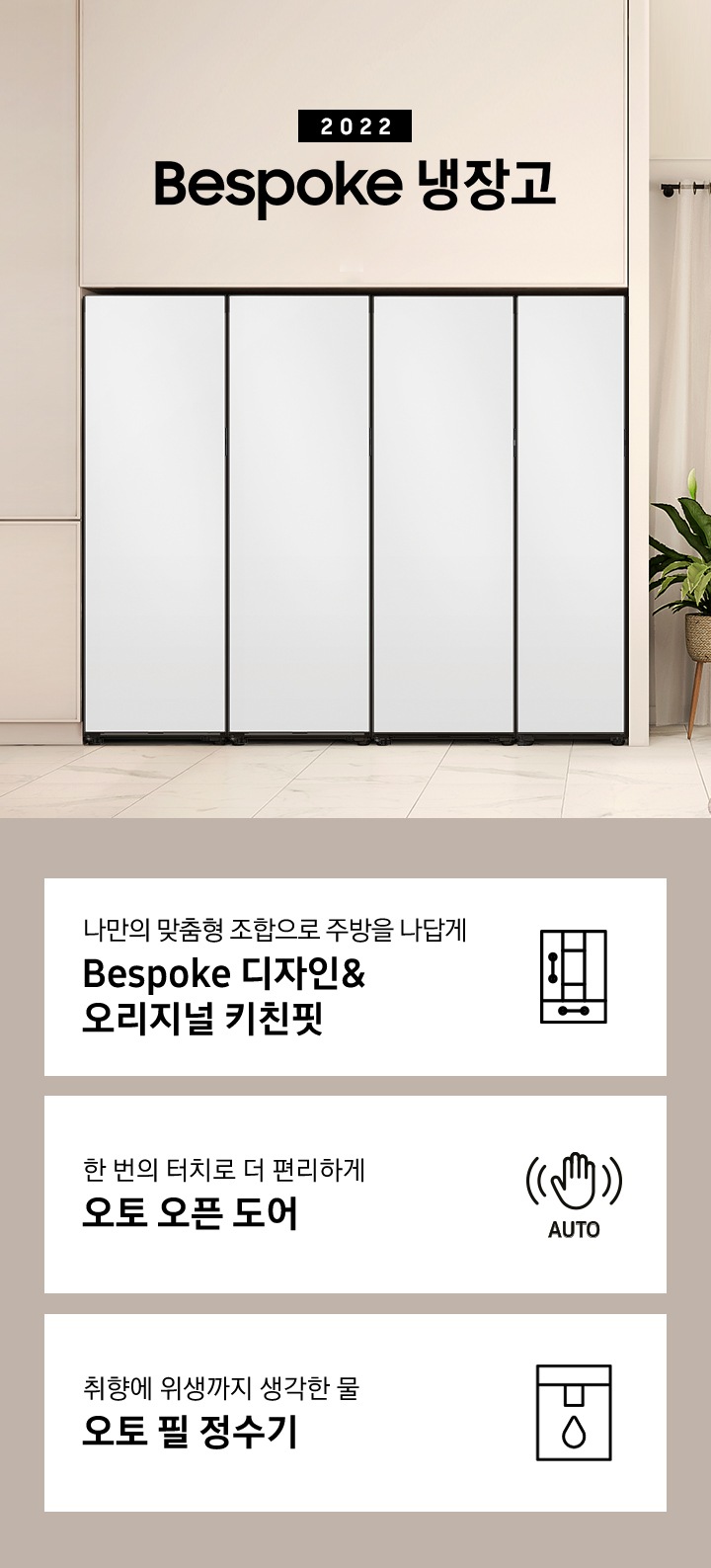 베이지톤 인테리어컷 냉장고장에 Bespoke 1도어 냉장/냉동/김치/와인 냉장고가 설치되어 있으며 우측에 2022 Bespoke 냉장고 문구가 있습니다. 아래에 맞춤형 조합으로 주방을 나답게 Bespoke 디자인&오리지널 키친핏 문구와 Bespoke 디자인 아이콘, 한 번의 터치로 더 편리하게 오토 오픈 도어 문구와 손 모양에 AUTO 문구가 있는 아이콘, 취향에 위생까지 생각한 물 오토필 정수기 문구와 정수기 아이콘이 나와있습니다.