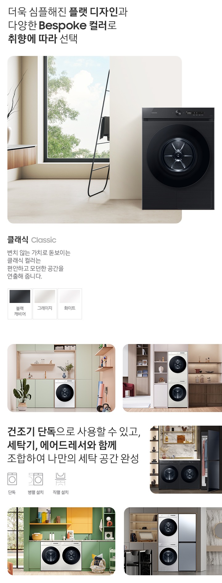 따뜻한 베이지톤 배경 욕실배경에 그랑데 AI 세탁기 제품이 있습니다. 정면을 바라보고 있고 제품이 있습니다. 새틴 세이지 그린 새벽 정원을 연상하는 정연한 컬러로 따뜻함과 편안함이 느껴지는 공간을 연출해줍니다. 더욱 심플해진 플랫 디자인과 다양한 BESPOKE 컬러와 재질로 취향에 따라 선택 클래식 : > 변치 않는 가치로 돋보이는 클랙식 컬러는 편안하고 모던한 공간을 연출해 줍니다. 클래식 : 블랙캐비어, 그레이지, 화이트 건조기 단독으로 사용할 수 있고, 세탁기, 에어드레서와 함께 조합하여 나만의 세탁 공간 완성 세탁실 건조기 단품, 옷방세건 패키지 적렬, 주간 세건 패키지 병렬, 패키지+에어드레서, 옷방 병렬설치된 연출컷 5장있습니다.