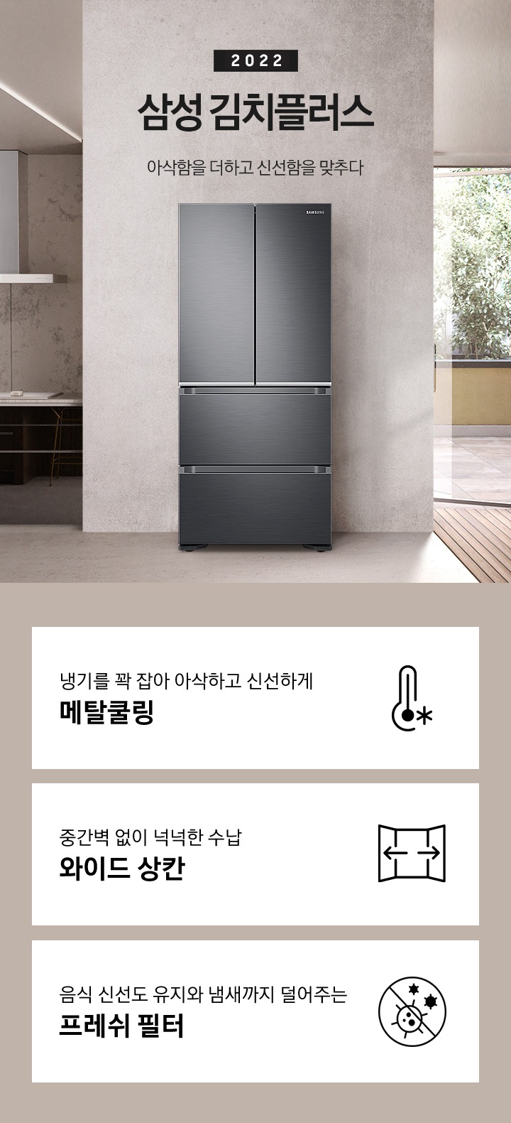 화이트와 우드톤으로 이루어진 인테리어의 주방이며, 왼쪽에는 대리석 소재의 벽면, 블랙 색상의 하부장이 있으며 그 앞에 우드톤의 식탁이 놓여있습니다. 오른쪽에는 베란다로 보이는 통창문이 있습니다. 가운데에는 김치플러스 4도어 정면컷이 놓여있으며 오른쪽에 2022 삼성 김치플러스 아삭함을 더하고 신선함을 맞추다 문구가 있습니다. 해당 이미지 하단에는 주요 특장점 3가지를 설명하는 텍스트와 아이콘 이미지가 있습니다. 첫번째는 냉기를 꽉 잡아 아삭하고 신선하게 메탈쿨링과 이를 표현하는 눈꽃 이미지가 들어간 패널 아이콘이미지, 두번째는 중간벽 없이 넉넉한 수납 와이드상칸과 이를 표현하는 상칸이 활짝 열려있는 아이콘, 세번째는 음식 신선도 유지와 냄새까지 덜어주는 프레쉬 필터와 이를 표현하는 세균을 억제해준다는 것을 보여주는 아이콘이 이미지가 있습니다.