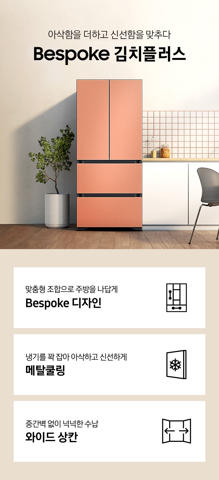 우드와 베이지톤으로 이루어진 따뜻한 인테리어의 주방이며, 앞쪽으로는 다양한 컬러의 식탁의자와 원형 식탁이 배치되어 있고, 뒷쪽 우측으로 화이트톤의 주방 하부장이 있습니다. 하부장 윗쪽의 우측으로는 나무 벽선반과, 다양한 오브제가 올려져 있으며, 하부장 좌측에 배치된 BESPOKE 김치플러스 4도어 프리스탠딩은 글램 화이트, 글램 핑크, 새틴 베이지, 코타 차콜 색상 순으로 gif 애니메이션 형태로 보여지고 있습니다.중앙에는 아삭함을 더하고 신선함을 맞추다 슬로건과 BESPOKE 김치플러스 로고 텍스트가 있으며, 이미지 하단에는 4도어 김치플러스의 주요 특장점 3가지를 설명하는 텍스트와 아이콘 이미지가 있습니다. 3POD 첫번째는 맞춤형 조합으로 주방을 나답게 BESPOKE 디자인과 이를 표현하는 자유 조합 패널 변형 아이콘이미지, 두번째는 냉기를 꽉 잡아 아삭하고 신선하게 메탈쿨링과 이를 표현하는 눈꽃 이미지가 들어간 패널 아이콘이미지, 세번째는 중간벽 없이 넉넉한 수납 와이드 상칸과 이를 표현하는 양쪽 도어가 열려있고 가운데 중간벽이 없는 점을 표현한 아이콘이미지가 있습니다.