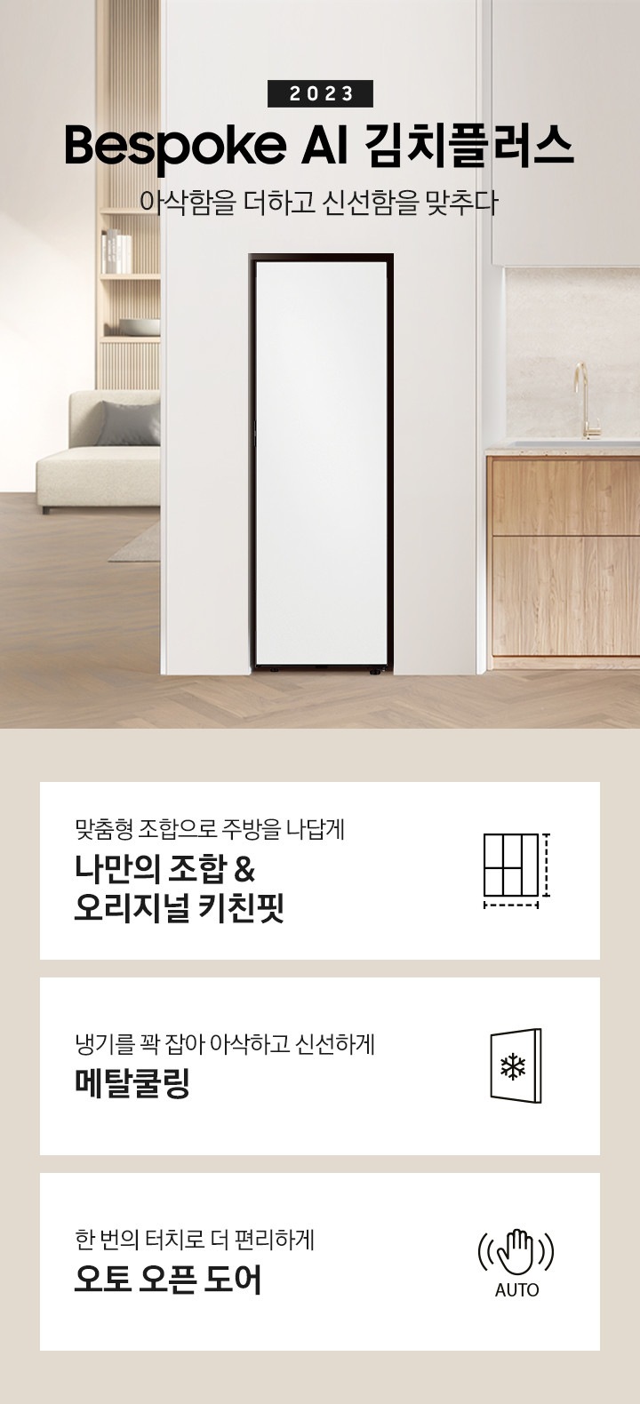 화이트와 우드톤으로 이루어진 인테리어의 주방이며, 오른쪽 하단에는 식탁이 배치되어있고 그 위에는 꽃이 놓여 있습니다. 뒷쪽에 있는 우드톤의 하부장 위쪽에는 2023 BESPOKE 김치플러스 아삭함을 더하고 신선함을 맞추다 문구가 있으며 문구 오른쪽에 김치냉장고 1도어 제품이 보입니다. 전체 이미지 하단에 있는 주요 특장점 3가지를 설명하는 텍스트와 아이콘 이미지가 있습니다. 첫번째는 맞춤형 조합으로 주방을 나답게 나만의 조합 & 오리지널 키친핏과 이를 표현하는 김치냉장고, 냉장고 페어 아이콘, 두번째는 냉기를 꽉 잡아 아삭하고 신선하게 메탈쿨링과 이를 표현하는 네모 안의 눈 결정이 보이는 아이콘, 세번째는 한 번의 터치로 더 편리하게와 이를 표현하는 손과 아래의 Auto 텍스트 아이콘 이미지가 있습니다.
