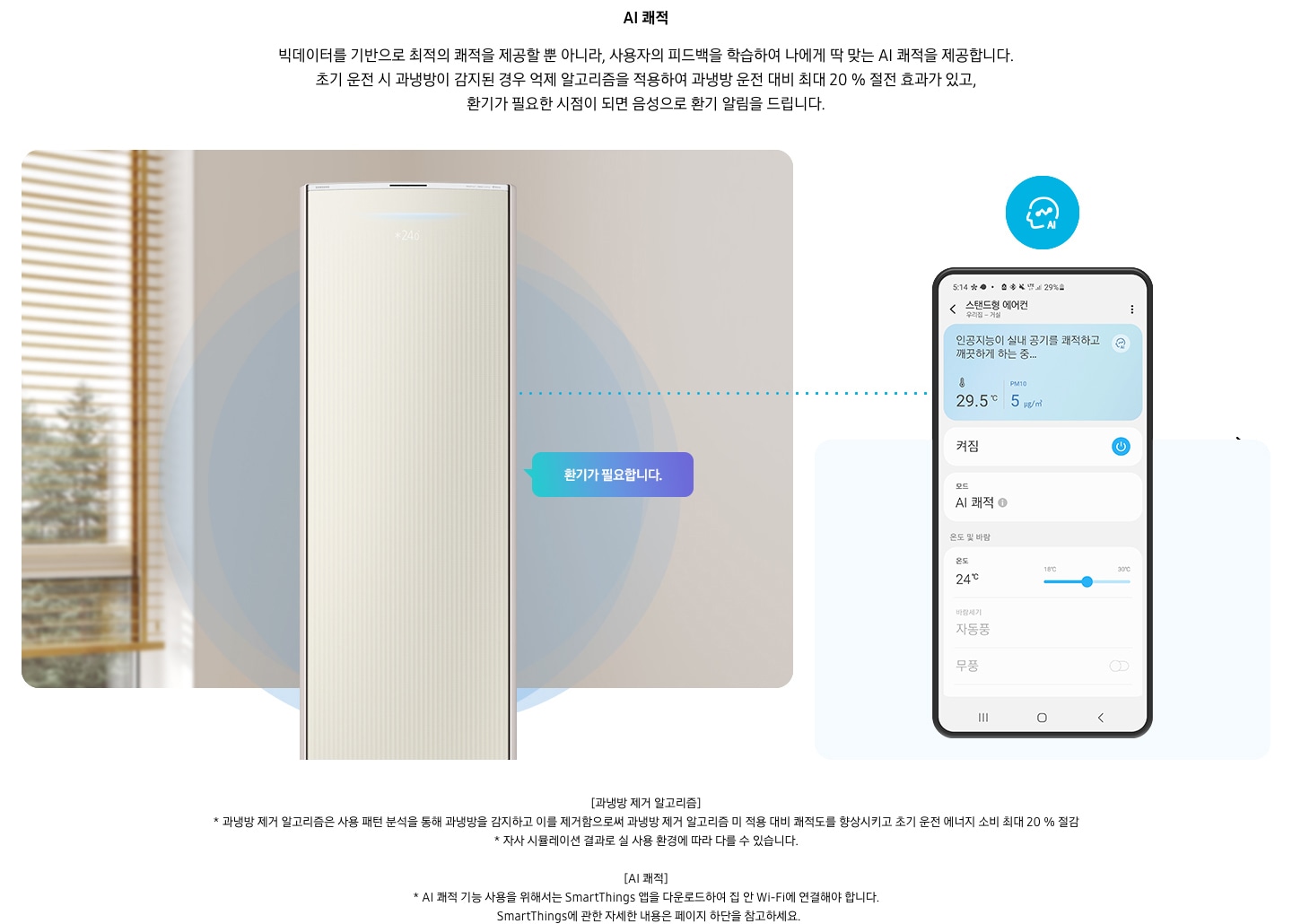 온도 • 습도 • 청정까지 알아서 맞춰주는 BESPOKE AI 맞춤쾌적AI  쾌적 빅데이터를 기반으로 최적의 쾌적을 제공할 뿐 아니라, 사용자의 피드백을 학습하여 나에게 딱 맞는 AI 쾌적을 제공합니다. 설명이 보여지며 초기 운전 시 과냉방이 감지된 경우 억제 알고리즘을 적용하여 과냉방 운전 대비 최대 20% 절전 효과가 있고, 환기가 필요한 시점이 되면 음성으로 환기 알림을 드립니다. AI 쾌적 기능에 대해 보여주고 있습니다. 좌측에 무풍클래식 에어컨 정면컷과 환기가 필요합니다 말풍선이 보이며, 우측에 디바이스 내 UI 화면이 보여집니다. 화면엔 스탠드형 에어컨 화면이 보여지며 인공지능이 실내 공기를 쾌적하고 깨끗하게 하는중 문구가 보여집니다. 하단 참고 사항 [과냉방 제거 알고리즘] 1. 과냉방 제거 알고리즘은 사용 패턴 분석을 통해 과냉방을 감지하고 이를 제거함으로써 과냉방 제거 알고리즘 미 적용 대비 쾌적도를 향상시키고 초기 운전 에너지 소비 최대 20 % 절감 2. 자사 시뮬레이션 결과로 실 사용 환경에 따라 다를 수 있습니다. 3. 시험조건 : 외기 32 ℃, 당사 주택환경 실험실 116.6 ㎡ 설치 4. 실험방법 : 과냉방 억제 알고리즘 적용 유/무에 따른 초기 운전 적산 소비전력 비교 (냉방 운전 : 초기설정 22 ℃, 25분 경과 후 설정온도 26 ℃로 변경) [AI 쾌적]1. AI 쾌적 기능 사용을 위해서는 SmartThings 앱을 다운로드하여 집 안 Wi-Fi에 연결해야 합니다.   SmartThings에 관한 자세한 내용은 페이지 하단을 참고하세요.