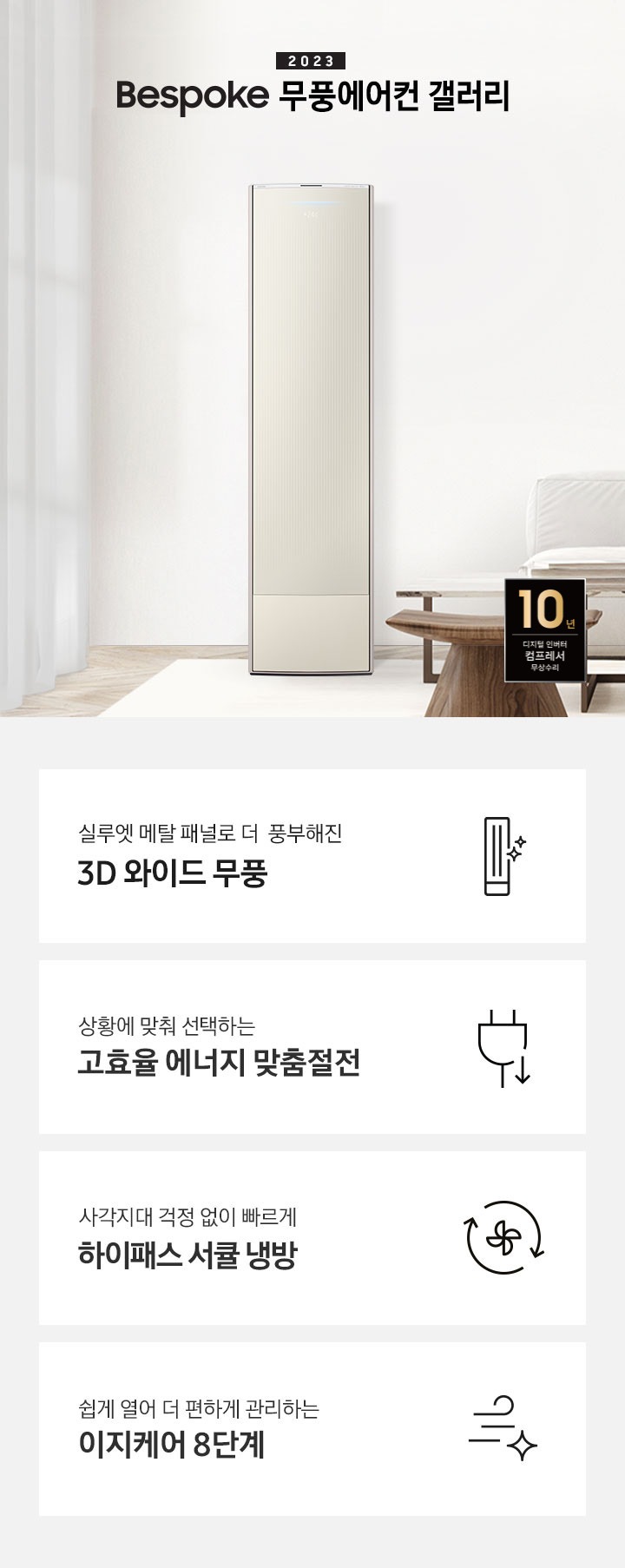 밝은 베이지 톤의 거실 공간 좌측에 무풍 갤러리 에어컨이 보여지며, 가운데 2023 bespoke 무풍에어컨 갤러리 문구가 보여지며 바로 아래 짙은 베이지 톤의 오른쪽으로 기역자 패브릭 쇼파가 보여지며, 쇼파 앞에는 대리석으로 만들어진 직사각형의 탁자와 옆에 서브 대리석 탁자가 있으며 탁자위 책과 화병이 놓여져 있으며 화병엔 식물이 있습니다. 탁자앞에는 우드의 의자가 있으며 우측 하단엔 10년 보증 디지털인버터 모터&컴프레서 무상수리 마크가 보여집니다. 하단 4개의 키포인드가 있으며 좌측부터 1.실루엣 메탈 패널로 풍부해진 3D 와이드 무풍 문구과 함께 갤러리 에어컨 아이콘이 보여집니다.  2. 상황에 맞춰 선택하는 고효율 에너지 맞춤절전 문구과 함께 플러그 와 풀잎의 아이콘이 보여집니다.  3. 지구를 생각하는 무풍에어컨 문구와 함께 지구,풀잎 모양의 아이콘이 보엽니다. 4. 사각지대 걱정없이 빠르게 하이패스 서큘 냉방 문구와 함께 시계방향으로 도는 화살표와 안에 바람개비 아이콘이 보여집니다.