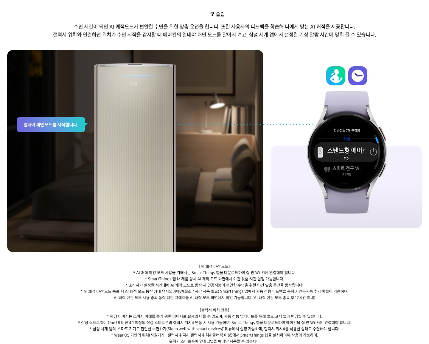 온도 • 습도 • 청정까지 알아서 맞춰주는 BESPOKE AI 맞춤쾌적 굿 슬립 수면 시간이 되면 AI 쾌적모드가 편안한 수면을 위한 맞춤 운전을 합니다. 또한 사용자의 피드백을 학습해 나에게 맞는 AI 쾌적을 제공합니다. 갤럭시 워치와 연결하면 워치가 수면 시작을 감지할 때 에어컨의 열대야 쾌면 모드를 알아서 켜고, 삼성 시계 앱에서 설정한 기상 알람 시간에 맞춰 끌 수 있습니다. 설명이 보여지며 좌측엔 작동중인 에어컨 상단이 확대되어 보여지며, 열대야 쾌면 모드를 시작합니다 라는 말풍선이 보여집니다. 우측엔 갤럭시 워치 시계가 보여지며 화면엔 스탠드형 에어컨 꺼짐이 보여집니다. [AI 쾌적 야간 모드] 1. AI 쾌적 야간 모드 사용을 위해서는 SmartThings 앱을 다운로드하여 집 안 Wi-Fi에 연결해야 합니다. 2.  SmartThings 앱 내 제품 상세 AI 쾌적 모드 화면에서 야간 맞춤 시간 설정 가능합니다. 3. 소비자가 설정한 시간대에 AI 쾌적 모드로 동작 시 인공지능이 편안한 수면을 위한 야간 맞춤 운전을 동작합니다. 4. AI 쾌적 야간 모드 종료 시 AI 쾌적 모드 동작 상태 유지되어야만(최소 4시간 사용 필요) SmartThings 앱에서 사용 경험 피드백을 통하여 인공지능 추가 학습이 가능하며, AI 쾌적 야간 모드 사용 중의 동작 패턴 그래프를 AI 쾌적 모드 화면에서 확인 가능합니다.(AI 쾌적 야간 모드 종료 후 12시간 이내) [갤럭시 워치 연동] 1. 해당 이미지는 소비자 이해를 돕기 위한 이미지로 실제와 다를 수 있으며, 제품 성능 업데이트를 위해 별도 고지 없이 변경될 수 있습니다. 2. 삼성 소프트웨어 One UI 버전 4.1 이상의 삼성 스마트폰과 갤럭시 워치4 연동 시 사용 가능하며, SmartThings 앱을 다운로드하여 에어컨을 집 안 Wi-Fi에 연결해야 합니다. 3. 삼성 시계 앱의 ‘스마트 기기로 편안한 수면하기(Sleep well with smart devices)’ 메뉴에서 설정 가능하며, 갤럭시 워치4를 착용한 상태로 수면해야 합니다. 4. Wear OS 기반의 워치(지원기기 : 갤럭시 워치4, 갤럭시 워치4 클래식 이상)에서 SmartThings 앱을 설치하여야 사용이 가능하며, 워치가 스마트폰에 연결되었을 때에만 사용할 수 있습니다