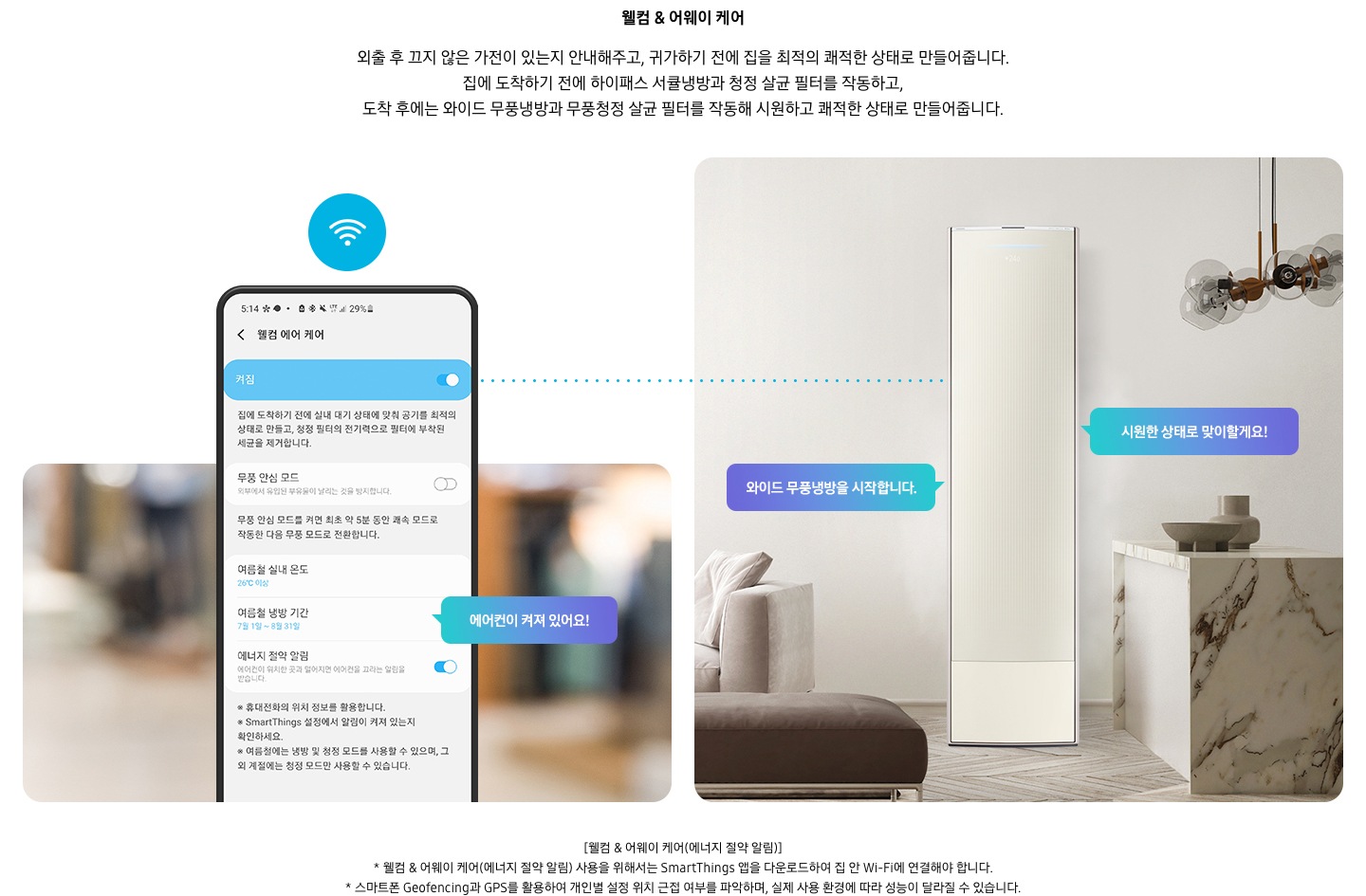 온도 • 습도 • 청정까지 알아서 맞춰주는 BESPOKE AI 맞춤쾌적 웰컴 & 어웨이 케어 외출 후 끄지 않은 가전이 있는지 안내해주고, 귀가하기 전에 집을 최적의 쾌적한 상태로 만들어줍니다. 집에 도착하기 전에 하이패스 회오리 냉방을 작동하고, 도착 후에는 무풍냉방과 무풍청정 살균 필터를 작동해 시원하고 쾌적한 상태로 만들어줍니다. 설명이 보여집니다. 웰컴 & 어웨이 기능에 대해 보여주고 있습니다. 좌측 휴대폰에 웨컴 에어 케어 기능을 사용할 수 있는 디바이스 ui가 보여지며 디바이스에 켜짐이 활성화 되있어 디바이스 우측에 에어컨이 켜져 있어요 라는 말풍선이 보여집니다. 우측엔 거실과 주방 사이 에어컨이 작동하고 있는 모습이 보여지며, 시원한 상태로 맞이할게요!, 와이드 무풍냉방을 시작합니다. 말풍선이 보여집니다. 하단 참고 사항 [웰컴 & 어웨이 케어(에너지 절약 알림)] 1. 웰컴 & 어웨이 케어(에너지 절약 알림) 사용을 위해서는 SmartThings 앱을 다운로드하여 집 안 Wi-Fi에 연결해야 합니다. 2. 스마트폰 Geofencing과 GPS를 활용하여 개인별 설정 위치 근접 여부를 파악하며, 실제 사용 환경에 따라 성능이 달라질 수 있습니다 