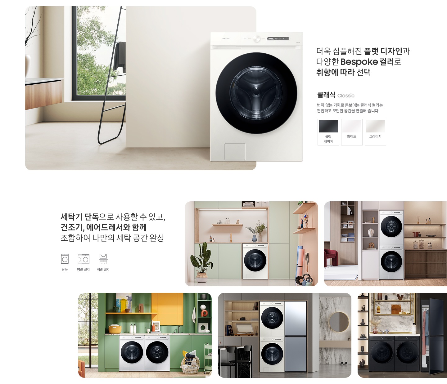 따뜻한 베이지톤 배경 욕실배경에 그랑데 AI 세탁기 제품이 있습니다. 정면을 바라보고 있고 제품이 있습니다. 새틴 세이지 그린 새벽 정원을 연상하는 정연한 컬러로 따뜻함과 편안함이 느껴지는 공간을 연출해줍니다. 더욱 심플해진 플랫 디자인과 다양한 BESPOKE 컬러와 재질로 취향에 따라 선택 클래식 : > 변치 않는 가치로 돋보이는 클랙식 컬러는 편안하고 모던한 공간을 연출해 줍니다. 클래식 : 블랙캐비어, 그레이지, 화이트 세탁기 단독으로 사용할 수 있고, 건조기, 에어드레서와 함께 조합하여 나만의 세탁 공간 완성 세탁실 세탁기 단품, 옷방세건 패키지 적렬, 주간 세건 패키지 병렬, 패키지+에어드레서, 옷방 병렬설치된 연출컷 5장있습니다.