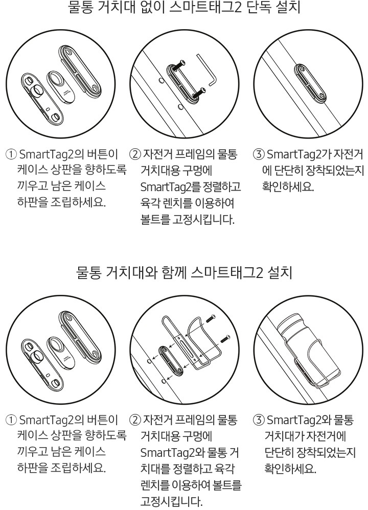 두가지 사용방법의 이미지가 보여집니다. 첫 번째, 물통 거치대 없이 스마트태그2 단독 설치 1. SmartTag2의 버튼이 케이스 상판을 향하도록 끼우고 남은 케이스 하판을 조립하세요. 2. 자전거 프레임의 물통 거지대용 구멍에 SmartTag2를 정렬하고 육각 렌치를 이용하여 볼트를 고정시킵니다. 3. SmartTag2가 자전거에 단단히 장착되었는지 확인하세요. 두 번째, 물통 거치대와 함께 스마트태그2 설치 1.SmartTag2의 버튼이 케이스 상판을 향하도록 끼우고 남은 케이스 하판을 조립하세요. 2. 자전거 프레임의 물통 거치대용 구멍에 SmartTag2와 물통 거치대를 정렬하고 육각 렌치를 이용하여 볼트를 고정시킵니다. 3. SmartTag2와 물통 거치대가 자전거에 단단히 장착되었는지 확인하세요.의 설명 이미지가 보여집니다.