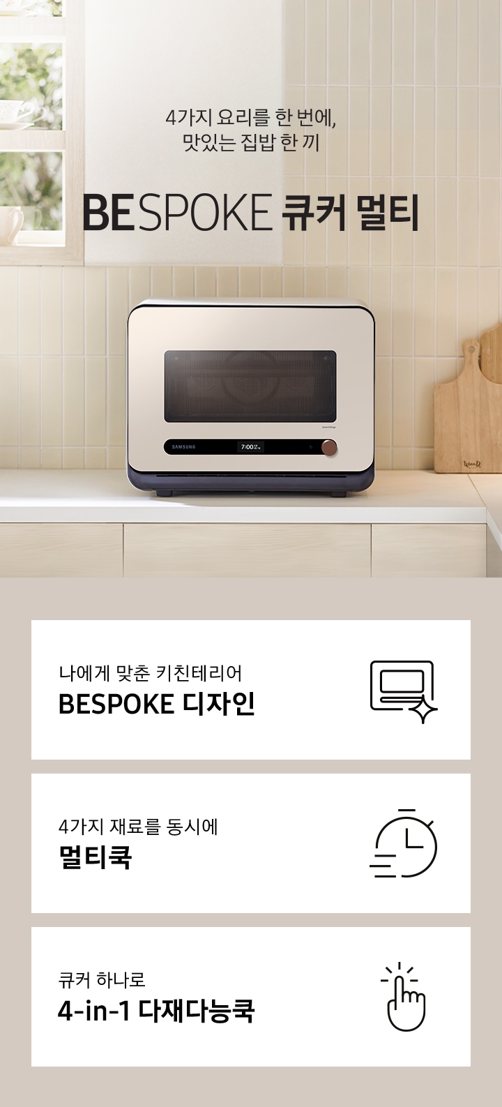 베이지톤 타일 벽면과 베이지 색상의 하부장으로 된 주방에 우측으로는 BESPOKE 큐커 22L 글램 베이지가 배치되어 있으며, 중앙으로 4가지 요리를 한 번에, 맛있는 집밥 한 끼 BESPOKE 큐커 로고가 있습니다. 그 외 좌측에는 건조대에 놓인 접시들과 우측으로는 우드도마 등이 보이며, 이미지 상단으로는 밖이 보이는 창이 있습니다. 이미지 하단에는 BESPOKE 큐커 22L의 주요 특장점 3가지를 설명하는 텍스트와 아이콘 이미지가 있습니다. 3POD 첫번째는 나에게 맞춘 키친테리어 BESPOKE 디자인과 이를 표현하는 큐커 모양 아이콘이미지, 두번째는 4가지 재료를 동시에 멀티쿡과 타이머 모양에 빠른 속도를 표현한 아이콘 이미지, 세번째는 큐커 하나로 4-in-1 다재다능쿡과 손가락으로 클릭하는 모양의 아이콘 이미지가 있습니다.