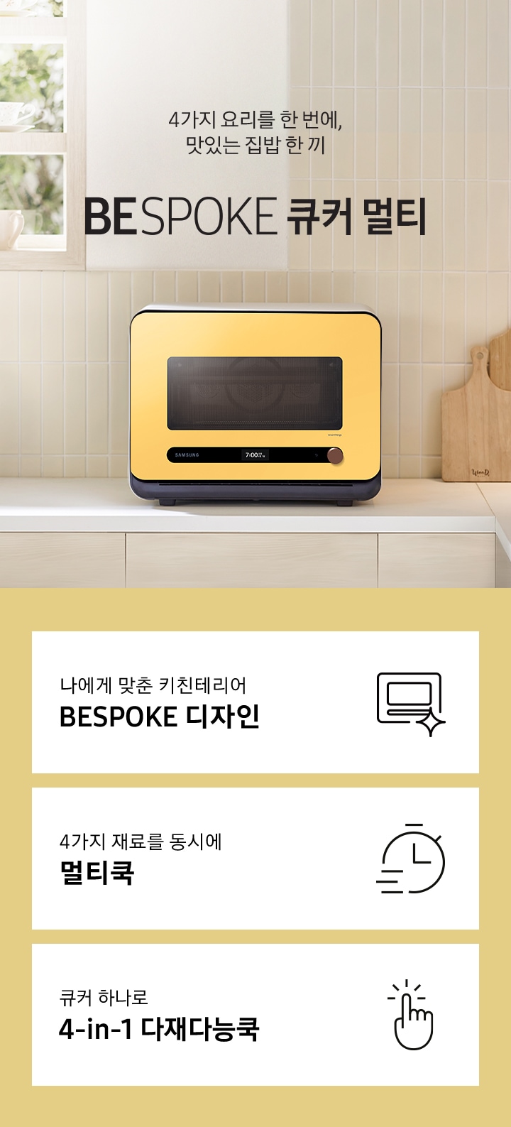 베이지톤 타일 벽면과 베이지 색상의 하부장으로 된 주방에 우측으로는 BESPOKE 큐커 22L 글램 썬 옐로우가 배치되어 있으며, 중앙으로 4가지 요리를 한 번에, 맛있는 집밥 한 끼 BESPOKE 큐커 로고가 있습니다. 그 외 좌측에는 건조대에 놓인 접시들과 우측으로는 우드도마 등이 보이며, 이미지 상단으로는 밖이 보이는 창이 있습니다. 이미지 하단에는 BESPOKE 큐커 22L의 주요 특장점 3가지를 설명하는 텍스트와 아이콘 이미지가 있습니다. 3POD 첫번째는 나에게 맞춘 키친테리어 BESPOKE 디자인과 이를 표현하는 큐커 모양 아이콘이미지, 두번째는 4가지 재료를 동시에 멀티쿡과 타이머 모양에 빠른 속도를 표현한 아이콘 이미지, 세번째는 큐커 하나로 4-in-1 다재다능쿡과 손가락으로 클릭하는 모양의 아이콘 이미지가 있습니다.