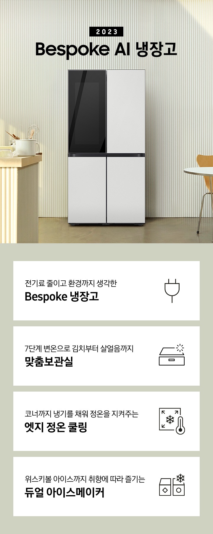 2023년 Bespoke AI 냉장고 프리스탠딩 인테리어 컷입니다. 아이보리색 템바보드 벽면에 Bespoke AI 냉장고가 설치되어 있습니다. 냉장고 좌측에는 동일한 컬러의 아일랜드 식탁 위에 각종 오브제가 놓여있습니다. 인테리어컷 하단에는 좌측부터 차례대로 전기료 줄이고 환경까지 생각한 Bespoke 냉장고 문구와 에너지 절약 아이콘, 7단계 변온으로 김치부터 살얼음까지 맞춤보관실이라는 텍스트와 함께 보관함 모양의 아이콘, 코너까지 냉기를 채워 정온을 지켜주는 엣지 정온 쿨링이라는 텍스트와 함께 냉기가 모서리를 향하는 모양의 아이콘, 위스키볼 아이스까지 취향에 따라 즐기는 듀얼 아이스메이커 문구와 아이콘이 보여집니다.