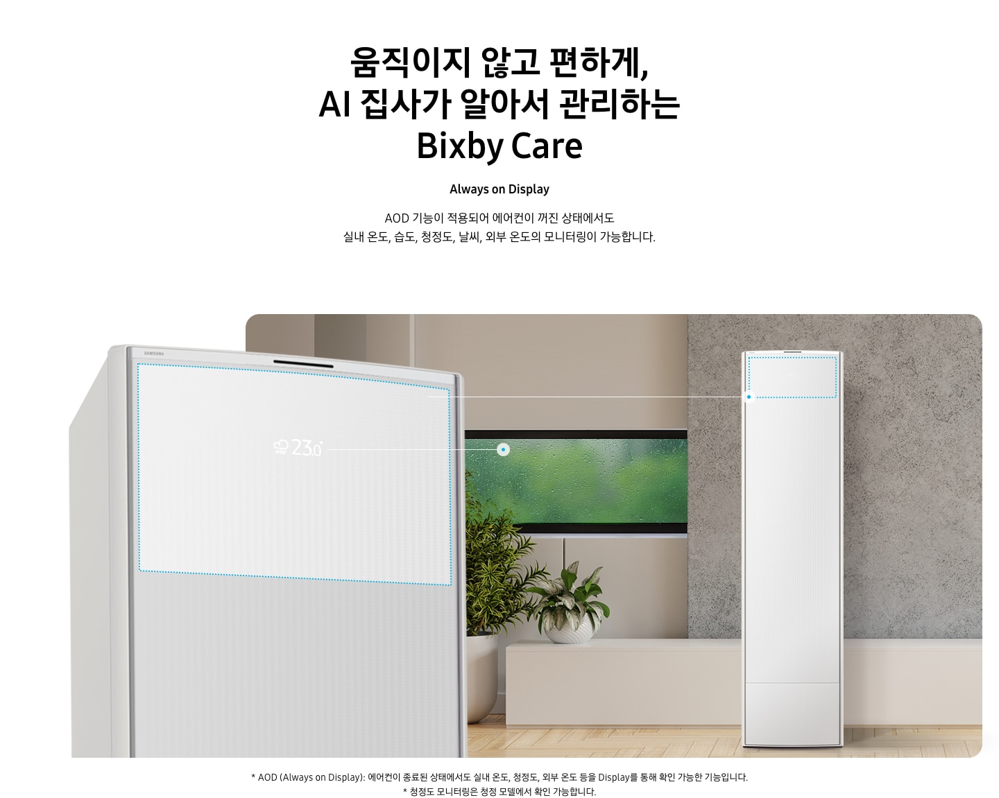 움직이지 않고 편하게, AI 집사가 알아서 관리하는 Bixby Care 타이틀이 보여지며, Always on Display 서브 타이틀, AOD 기능이 적용되어 에어컨이 꺼진 상태에서도 실내 온도, 습도, 청정도, 날씨, 외부 온도의 모니터링이 가능합니다. 설명글이 보여지며, 이미지 좌측엔 AOD 가 보여지게 에어컨 상단부가 크게 보여지며, 화면에 에어컨이 작동중이 아니여도 화면에 실내 온도, 습도, 청정도, 날씨, 외부 온도가 보여지는 모습이 보여집니다.  우측엔 거실로 보여지는 공간에 창밖에는 비가 오는것이 보여지고 우측엔 스탠드 에어컨이 보여집니다. 하단 설명글로 * AOD (Always on Display): 에어컨이 종료된 상태에서도 실내 온도, 청정도, 외부 온도 등을 Display를 통해 확인 가능한 기능입니다   보여집니다.