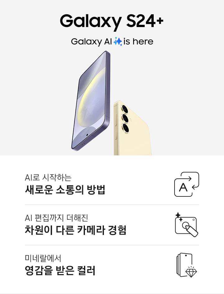코발트 바이올렛 색상의 갤럭시 S24+는 정면을 드러내고 있고 앰버 옐로우 색상의 갤럭시 S24는 후면을 드러내고 있습니다. 이미지 아래로는 총 3개의 특장점을 아이콘과 함께 설명하고 있습니다. 첫번째 특장점은 AI로 시작하는 새로운 소통의 방법으로 직사각형 모양의 화살표가 서로 겹쳐져 있고 한 화살표 안에 AI를 뜻하는 A 알파벳이 표기되어 있습니다. 두번째 특장점은 AI 편집까지 더해진 차원이 다른 카메라 경험으로 카메라 아이콘 안에 펜이 놓여져 있고 사선 방향으로 두개의 별 로고가 삽입되어 있습니다. 세번째 특장점은 미네랄에서 영감을 받은 컬러로 갤럭시 S24 스마트폰 아이콘에 보석이 그려져 있습니다.