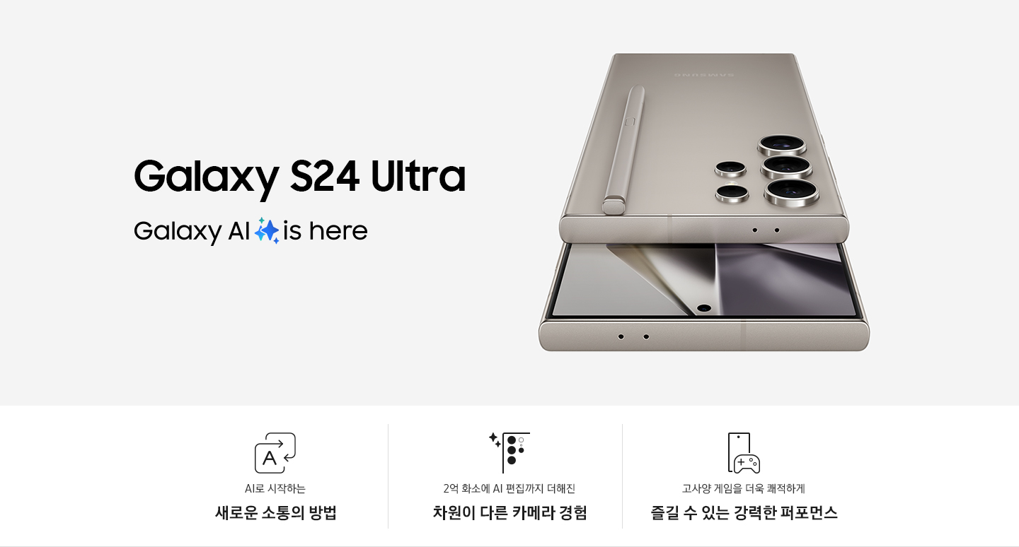 티타늄 그레이 색상의 갤럭시 S24 Ultra 2대가 있습니다. 1대는 후면을 드러내고 있습니다. 상단에 내장된 S 펜이 있습니다. 다른 1대는 정면을 향하고 있습니다.  이미지 아래로는 총 3개의 특장점을 아이콘과 함께 설명하고 있습니다. 첫번째 특장점은 AI로 시작하는 새로운 소통의 방법으로 직사각형 모양의 화살표가 서로 겹쳐져 있고 한 화살표 안에 AI를 뜻하는 A 알파벳이 표기되어 있습니다. 두번째 특장점은 2억 화소에서 AI 편집까지 더해진 차원이 다른 카메라 경험으로 갤럭시 S24 Ultra 카메라를 확대한 아이콘 옆에 두개의 별 로고가 삽입되어 있습니다. 세번째 특장점은 고사양 게임을 더욱 쾌적하게 즐길 수 있는 강력한 퍼포먼스로 갤럭시 S24 Ultra 앞에 게임기 아이콘이 있습니다.