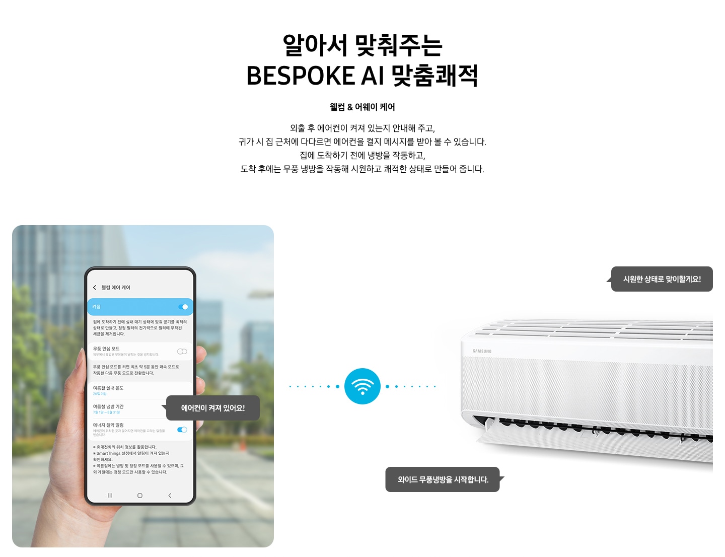 타이틀 알아서 맞춰주는 BESPOKE AI 맞춤 쾌적, 서브 타이틀 웰컴 & 어웨이 케어, 디스크립션 외출 후 에어컨이 켜져 있는지 안내해 주고, 귀가 시 집근처에 다다르면 에어컨을 켤지 메시지를 받아 볼 수 있습니다. 집에 도착하기 전에 하이패스 셔큘냉방과 청정 살균 필터를 작동하고, 도착 후에는 와이드 무풍 냉방과 무풍 냉방과 무풍 청정 살균 필터를 작동해 시원하고 좨적한 상태로 만들어 줍니다. 문구가 보여지고 하단 이미지 좌측엔 외부로 보여지는 공간에 손으로 모바일 디바이스를 잡고 있는 모습이 보여지고 화면에는 웰컴 에어 케어 화면에 활성화 되어있는 모습이 보여집니다. 하단에 에너지 절약 알림 이 활성화 되어있고 에어컨이 켜져 있어요! 말풍선이 보여집니다. 좌측엔 벽걸이 에어컨이 작동하고 있는 모습이 보여지고 시원한 상태로 맞이할게요!, 와이드 무풍 냉방을 시작합니다. 말풍선이 보여집니다. 좌측의 디바이스와 우측에 벽걸이 에어컨 사운데에 와이파이 아이콘이 보여지며 두개의 제품이 연결되어 있는 듯이 점선으로 보여집니다. 하단 설명 글로 * Welcome & Away care(에너지 절약 알림)기능은 스마트폰 Geofencing과 GPS를 활용하여 개인별 설정 위치 근접 여부를 파악하며, 실제 사용 환경 및 모델 별 청정 기능에 따라 성능이 달라질 수 있습니다. * SmartThings 기능을 사용하기 위해서는 SmartThings 앱 설치 및 연동, 무선 네트워크 연결이 필요합니다. * SmartThings 앱은 Galaxy Store, Play Store 또는 App Store에서 다운로드 받을 수 있습니다. (Android OS 9.0이상(최소 2GB RAM 공간), iOS 15.0이상) * SmartThings 앱은 일부 태블릿 및 단말과 호환하지 않거나 연동 기기, 사용 방법에 일부 제한이 있을 수 있습니다. * 앱 업데이트에 따라 지원 가능한 OS사양, 앱 화면 구성은 변경될 수 있습니다. 보여집니다. 
