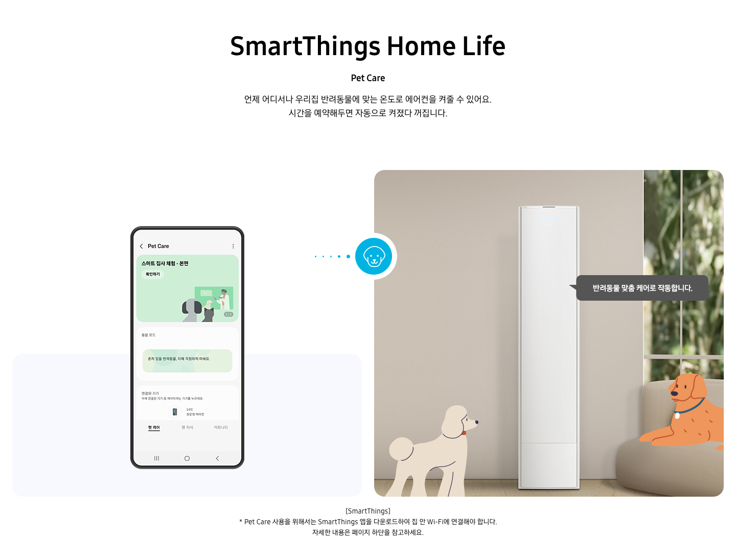 상단부터 타이틀, 서브 타이틀, 설명 글, 이미지가 보여지며 1. 타이틀 SmartThings Home Life 2. 서브타이틀 pet care 3. 설명글 언제 어디서나 우리집 반려동물에 맞는 온도로 에어컨을 켜줄 수 있어요, 시간을 예약해두면 자동으로 켜졌다 꺼집니다. 설명글이 보여지며, 하단에 좌측엔 모바일 디바이스가 보여지며 디바이스내에 펫 케어 화면이 보여집니다. 우측엔 스탠드 에어컨이 보여지고 에어컨 좌우에 베이지색의 푸들로 보여지는 강아지 일러스트와 리트리버처럼 보여지는 갈색의 강아지가 일러스트로 보여집니다. 에어컨 우측에 반려동문 맞춤 케어로 작동합니다. 말풍선이 보여집니다. 우측의 모바일 디바이스와 좌측에 에어컨 가운데 강아지 모양이 아이콘이 보여집니다. 하단 설명 글로 [SmartThings] * Pet Care 사용을 위해서는 SmartThings 앱을 다운로드하여 집 안 Wi-Fi에 연결해야 합니다. 자세한 내용은 페이지 하단을 참고하세요. 보여집니다.