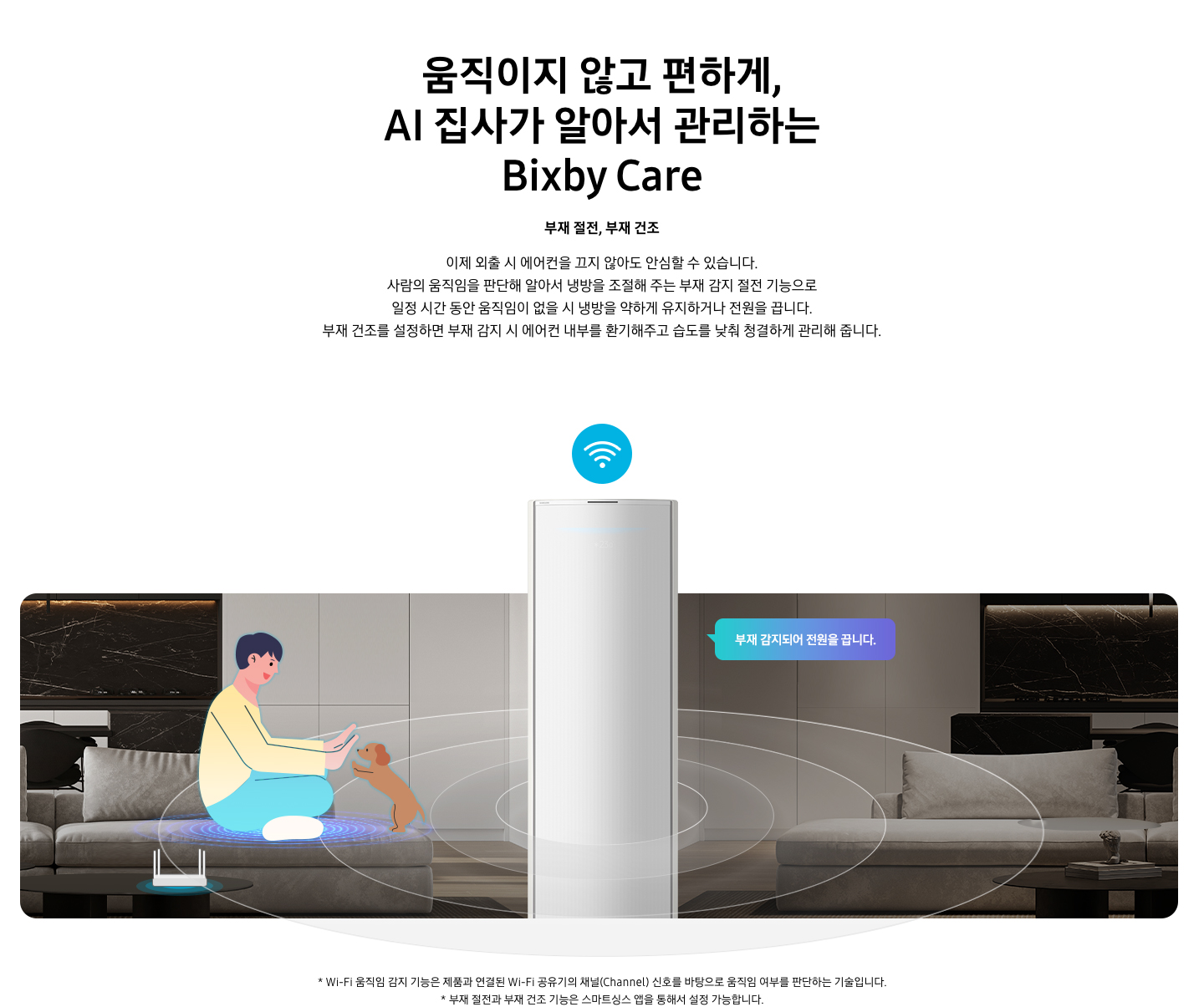 [움직이지 않고 편하게, ÁÍ 집사가 알아서 관리하는 Bí~xbý C~áré 타이틀이 보여지며, 부재 절전, 부재 건조 서브 타이틀, 이제 외출 시 에어컨을 끄지 않아도 안심할 수 있습니다. 사람의 움직임을 판단해 알아서 냉방을 조절해 주는 부재 감지 절전 기능으로 일정 시간 동안 움직임이 없을 시 냉방을 약하게 유지하거나 전원을 끕니다. 부재 건조를 설정하면 부재 감지 시 에어컨 내부를 환기해주고 습도를 낮춰 청결하게 관리해 줍니다. 설명글이 보여지고 거실로 보여지는 공간에 좌측엔 쇼파에 사람과 강아지가 일러스트로 노고있는 듯한 모습이 보여지고 쇼파앞에는 와이파이 공유기가 보여집니다. 가운데엔 스탠드 에어컨 상단부가 확대되어 있는 오습이 보여지복 우측엔 좌측과 동일한 거실 공간에 사람도 없고 강아지도 없는 집안의 부재인 모습이 보여지고 우측 에어컨쪽에서 부재 감지되어 전원을 끕니다. 말풍선이 보여집니다. 가운에 에어컨 머리위에는 와이파이 모양의 아이콘이 보여지고 에어컨 을 가운데 두고 원형 모양이 선들이 에어컨 에서부터 점점 커지면서 사람을 감지나는 듯한 모습이 보여집니다. 하단 설명 글로 * W~í-Fí 움직임 감지 기능은 제품과 연결된 W~í-Fí 공유기의 채널(C~háññ~él) 신호를 바탕으로 움직임 여부를 판단하는 기술입니다. * 부재 절전과 부내 건조 기능은 스마트싱스 앱을 통해서 설정 가능합니다. 보여집니다.]