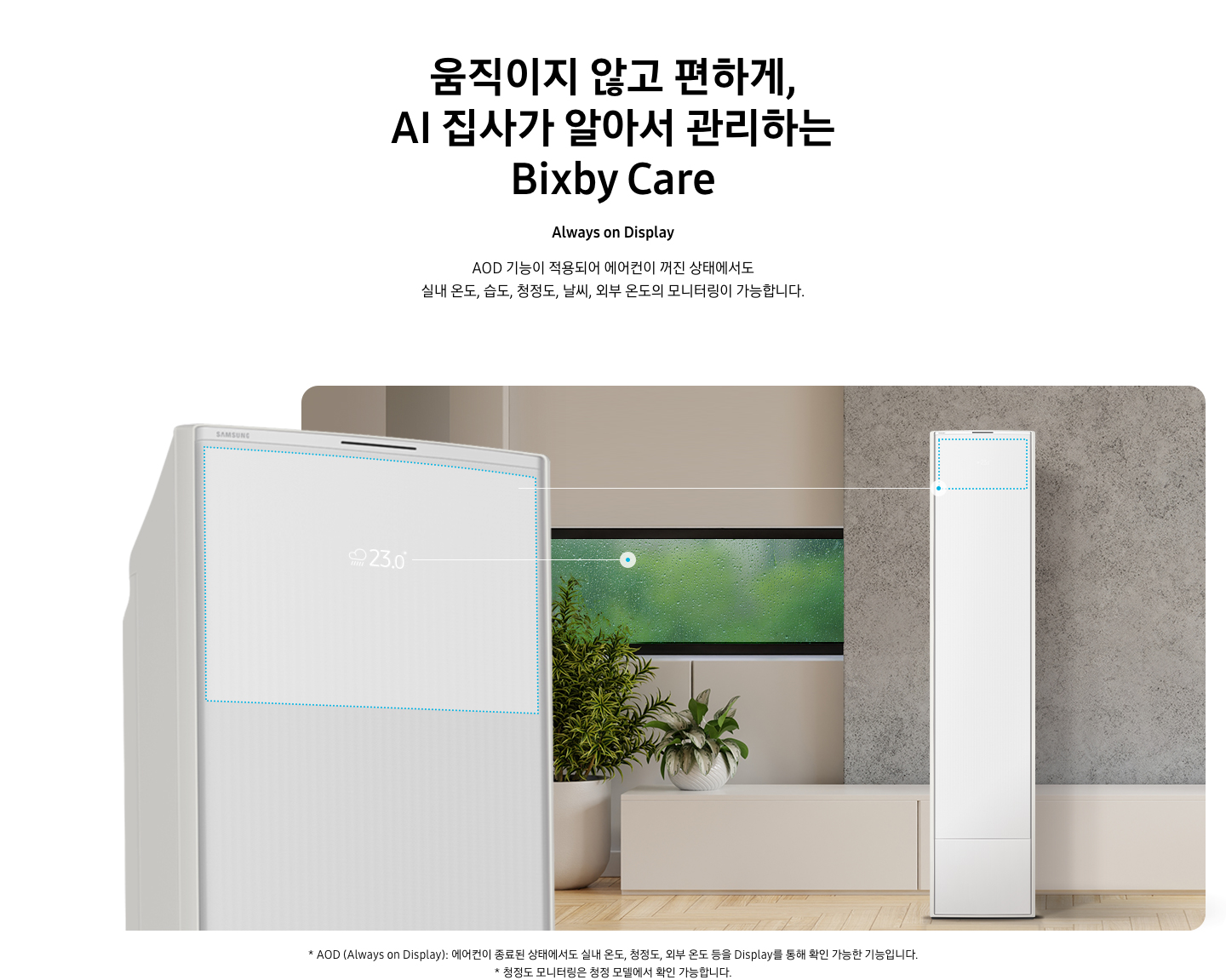 움직이지 않고 편하게, AI 집사가 알아서 관리하는 Bixby Care 타이틀이 보여지며, Always on Display 서브 타이틀, AOD 기능이 적용되어 에어컨이 꺼진 상태에서도 실내 온도, 습도, 청정도, 날씨, 외부 온도의 모니터링이 가능합니다. 설명글이 보여지며, 이미지 좌측엔 AOD 가 보여지게 에어컨 상단부가 크게 보여지며, 화면에 에어컨이 작동중이 아니여도 화면에 실내 온도, 습도, 청정도, 날씨, 외부 온도가 보여지는 모습이 보여집니다.  우측엔 거실로 보여지는 공간에 창밖에는 비가 오는것이 보여지고 우측엔 스탠드 에어컨이 보여집니다. 하단 설명글로 * AOD (Always on Display): 에어컨이 종료된 상태에서도 실내 온도, 청정도, 외부 온도 등을 Display를 통해 확인 가능한 기능입니다   보여집니다.