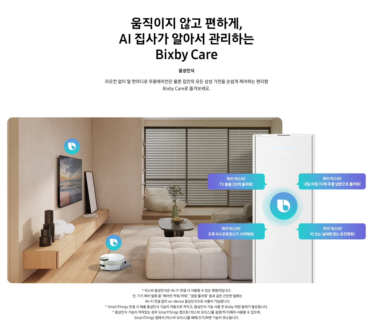 움직이지 않고 편하게, AI 집사가 알아서 관리하는 Bixby Care 타이틀이 보여지며, 음성인식 서브 타이틀, 리모컨 없이 말 한마디로 무풍에어컨은 물론 집안의 모든 삼성 가전을 손쉽게 제어하는 편리함 Bixby Care로 즐겨보세요 설명글이 보여집니다. 우드와 베이지로 인테리어 되어있는 공간에 좌측 벽에 삼성 QLED TV가 벽걸이형으로 설치되어 있으며, 아래 우드로 제작된 선반이 벽걸이 형으로 부착되어 있는 모습이 보여집니다. 선반 위에 우측엔 하얀 배경의 액자와 좌측엔 검은색 원형 화병이 보여집니다. 티비 앞 베이지 톤의 러그가 깔려있는 거실 바닥에 비스포크 제트 봇 로봇청소기가 청소중이며, 가운데 원목 탁자 보여지며 탁자위 화병과 나무가 보여지며, 그뒤로 베이지 톤의 쇼파가 보여집니다. 정면엔 창문이 보여지며 창문에 블라인더가 설치 되어 있습니다. 창앞에는 1인용 쇼파가 놓여져 있습니다. 우측엔 에어컨 상단부가 크게 확대되어 보여지며, 빅스비 음성인식으로 설치되어있는 티비와, 로봇청소기를 작성하는 말풍선이 보여집니다. 하이 빅스비! TV 볼륨 2단계 올려줘!, 하이 빅스비! 오후 4시 로봇청소기 시작해줘!, 하이 빅스비! 비오는 날씨에 맞는 운전해줘, 하이 빅스비! 내일 아침7시에 무풍 냉방으로 틀어줘! 말풍선이 보여집니다. 하단 설명글로 * 빅스비 음성인식은 Wi-Fi 연결 시 사용할 수 있는 명령어입니다. 단, 기기 제어 발화 중 “에어컨 켜줘/꺼줘”, “냉방 틀어줘” 등과 같은 간단한 발화는 Wi-Fi 연결 없이 on-device 음성인식으로 사용이 가능합니다. * SmartThings 연결 시 제품 음성인식 기능이 자동으로 켜지고, 음성인식 기능 사용 전 Bixby 약관 동의가 필요합니다. * 음성인식 기능이 꺼져있는 경우 SmartThings 앱으로 [빅스비 보이스]를 설정(켜기)해야 사용할 수 있으며, SmartThings 앱에서 [빅스비 보이스]를 해제(끄기)하면 기능이 취소됩니다. 보여집니다.