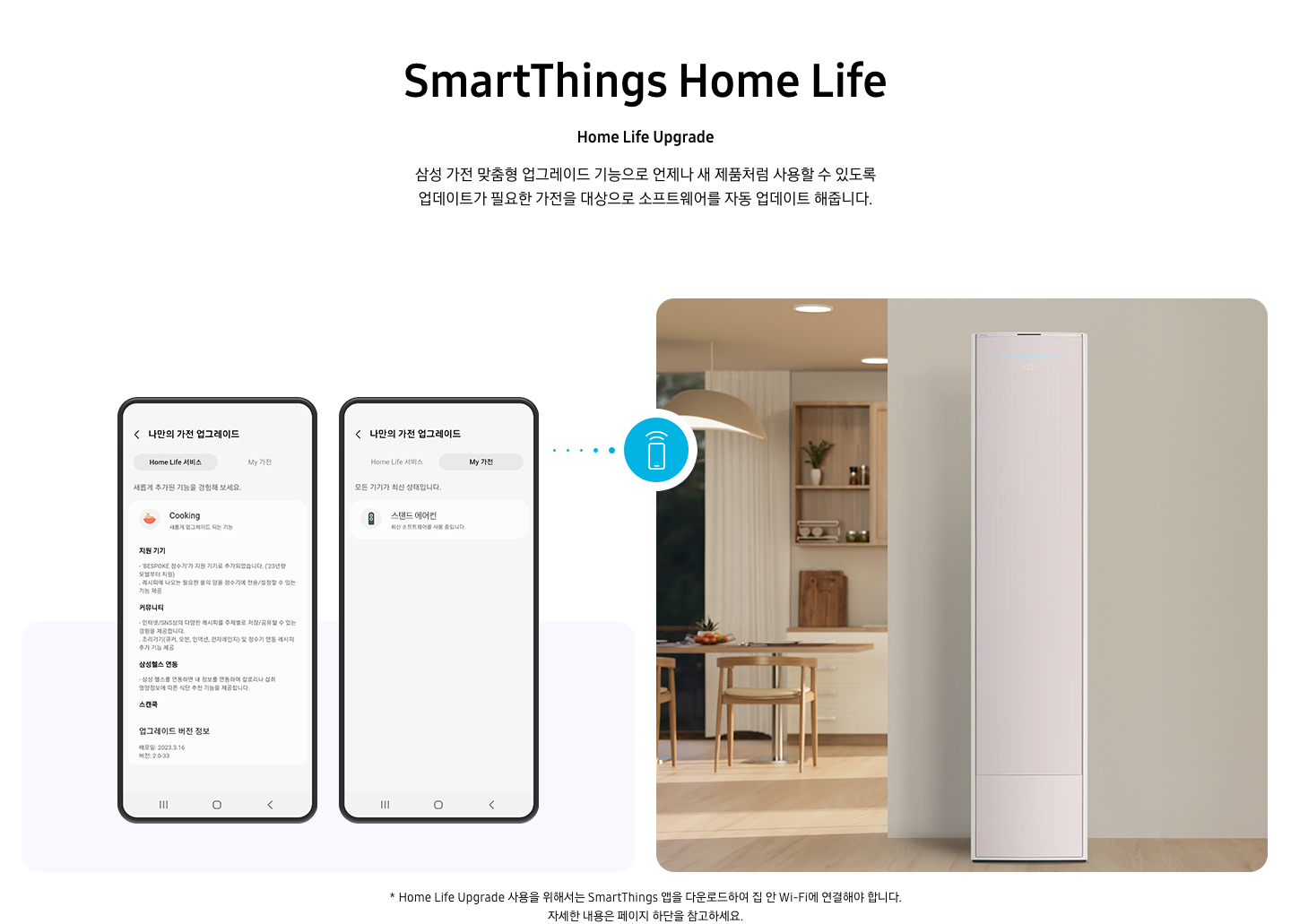 상단부터 타이틀, 서브 타이틀, 설명 글, 이미지가 보여지며 1. 타이틀 SmartThings Home Life 2. 서브타이틀 pet care 3. 설명글 한층 진화된 경험을 할 수 있는 Home Life Upgrade 이 보여지고 하단엔 좌측엔 모바일 디바이스 2개와 나만의 가전 업그레이드화면이 보여지고 우측엔 거실로 보여지는 공간에 스탠드에어컨이 보여지고 두 이미지 사이에 휴대폰에서 와이파이 모양이 나오는 듯한 아이콘이 보여집니다. 하단에 설명글로 * Home Life Upgrade 사용을 위해서는 SmartThings 앱을 다운로드하여 집 안 Wi-Fi에 연결해야 합니다. 자세한 내용은 페이지 하단을 참고하세요. 보여집니다.