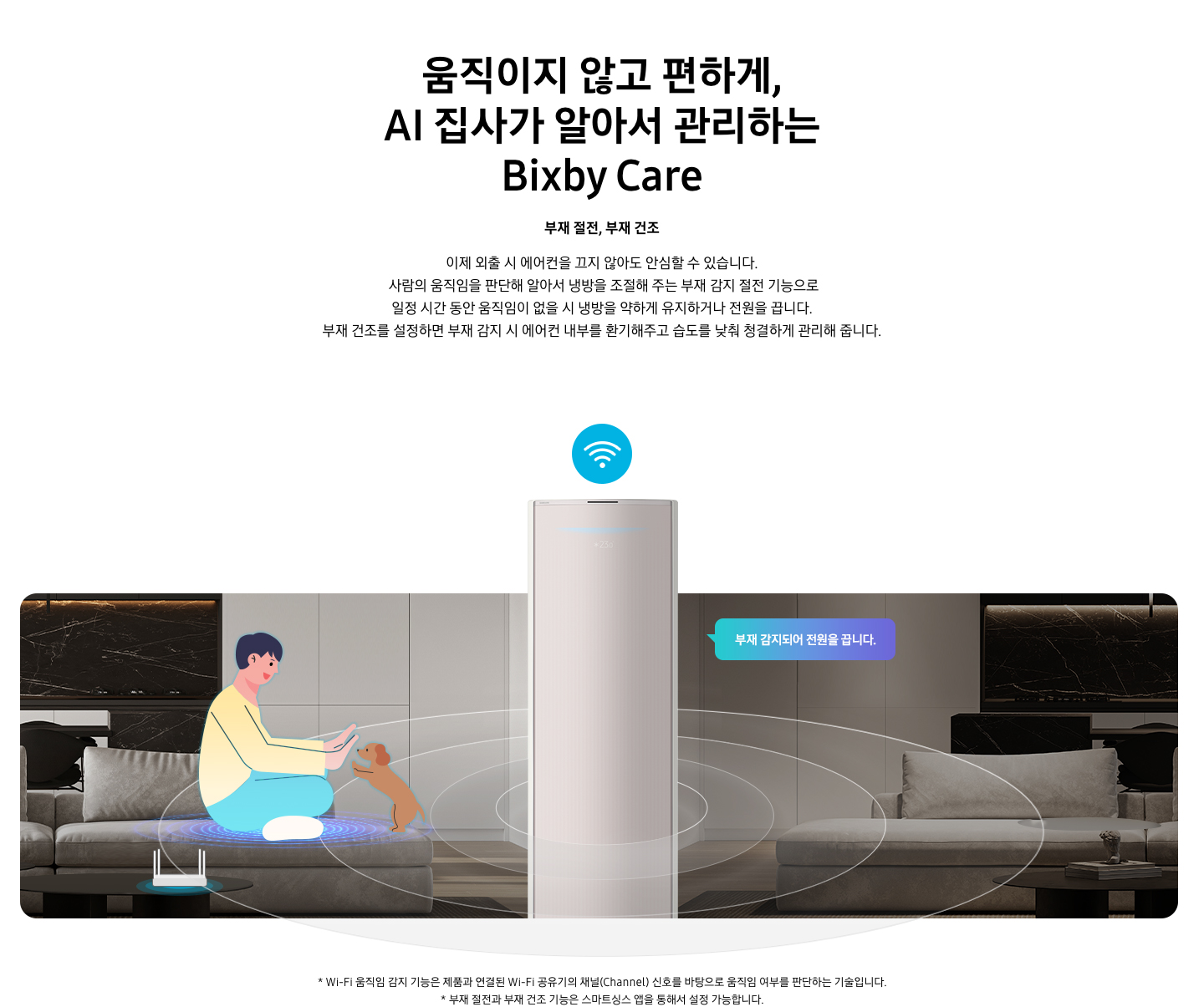 움직이지 않고 편하게, AI 집사가 알아서 관리하는 Bixby Care 타이틀이 보여지며, 부재 절전, 부재 건조 서브 타이틀, 이제 외출 시 에어컨을 끄지 않아도 안심할 수 있습니다.  사람의 움직임을 판단해 알아서 냉방을 조절해 주는 부재 감지 절전 기능으로 일정 시간 동안 움직임이 없을 시 냉방을 약하게 유지하거나 전원을 끕니다. 부재 건조를 설정하면 부재 감지 시 에어컨 내부를 환기해주고 습도를 낮춰 청결하게 관리해 줍니다. 설명글이 보여지고 거실로 보여지는 공간에 좌측엔 쇼파에 사람과 강아지가 일러스트로 노고있는 듯한 모습이 보여지고 쇼파앞에는 와이파이 공유기가 보여집니다. 가운데엔 스탠드 에어컨 상단부가 확대되어 있는 오습이 보여지복 우측엔 좌측과 동일한 거실 공간에 사람도 없고 강아지도 없는 집안의 부재인 모습이 보여지고 우측 에어컨쪽에서 부재 감지되어 전원을 끕니다. 말풍선이 보여집니다. 가운에 에어컨 머리위에는 와이파이 모양의 아이콘이 보여지고 에어컨 을 가운데 두고  원형 모양이 선들이 에어컨 에서부터 점점 커지면서 사람을 감지나는 듯한 모습이 보여집니다. 하단 설명 글로 * Wi-Fi 움직임 감지 기능은 제품과 연결된 Wi-Fi 공유기의 채널(Channel) 신호를 바탕으로 움직임 여부를 판단하는 기술입니다. * 부재 절전과 부내 건조 기능은 스마트싱스 앱을 통해서 설정 가능합니다. 보여집니다.