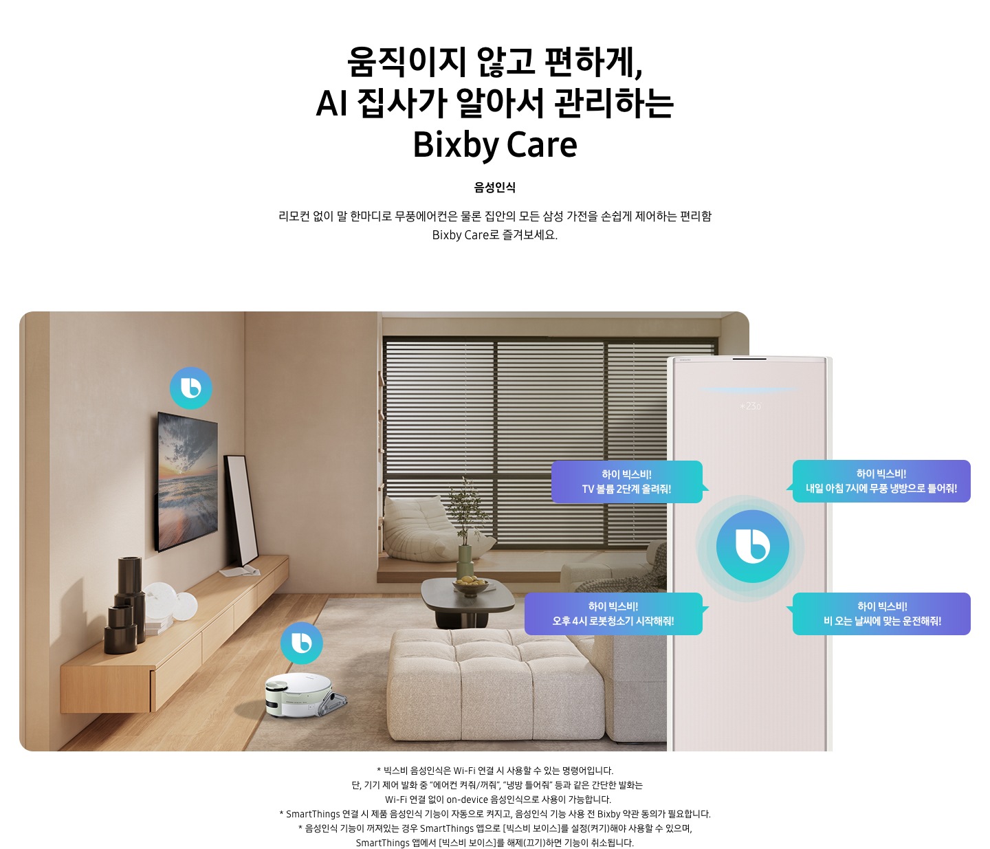 움직이지 않고 편하게, AI 집사가 알아서 관리하는 Bixby Care 타이틀이 보여지며, 음성인식 서브 타이틀, 리모컨 없이 말 한마디로 무풍에어컨은 물론 집안의 모든 삼성 가전을 손쉽게 제어하는 편리함 Bixby Care로 즐겨보세요 설명글이 보여집니다. 우드와 베이지로 인테리어 되어있는 공간에 좌측 벽에 삼성 QLED TV가 벽걸이형으로 설치되어 있으며, 아래 우드로 제작된 선반이 벽걸이 형으로 부착되어 있는 모습이 보여집니다. 선반 위에 우측엔 하얀 배경의 액자와 좌측엔 검은색 원형 화병이 보여집니다. 티비 앞 베이지 톤의 러그가 깔려있는 거실 바닥에 비스포크 제트 봇 로봇청소기가 청소중이며, 가운데 원목 탁자 보여지며 탁자위 화병과 나무가 보여지며, 그뒤로 베이지 톤의 쇼파가 보여집니다. 정면엔 창문이 보여지며 창문에 블라인더가 설치 되어 있습니다. 창앞에는 1인용 쇼파가 놓여져 있습니다. 우측엔 에어컨 상단부가 크게 확대되어 보여지며, 빅스비 음성인식으로 설치되어있는 티비와, 로봇청소기를 작성하는 말풍선이 보여집니다. 하이 빅스비! TV 볼륨 2단계 올려줘!, 하이 빅스비! 오후 4시 로봇청소기 시작해줘!, 하이 빅스비! 비오는 날씨에 맞는 운전해줘, 하이 빅스비! 내일 아침7시에 무풍 냉방으로 틀어줘! 말풍선이 보여집니다. 하단 설명글로 * 빅스비 음성인식은 Wi-Fi 연결 시 사용할 수 있는 명령어입니다. 단, 기기 제어 발화 중 “에어컨 켜줘/꺼줘”, “냉방 틀어줘” 등과 같은 간단한 발화는 Wi-Fi 연결 없이 on-device 음성인식으로 사용이 가능합니다. * SmartThings 연결 시 제품 음성인식 기능이 자동으로 켜지고, 음성인식 기능 사용 전 Bixby 약관 동의가 필요합니다. * 음성인식 기능이 꺼져있는 경우 SmartThings 앱으로 [빅스비 보이스]를 설정(켜기)해야 사용할 수 있으며, SmartThings 앱에서 [빅스비 보이스]를 해제(끄기)하면 기능이 취소됩니다. 보여집니다.