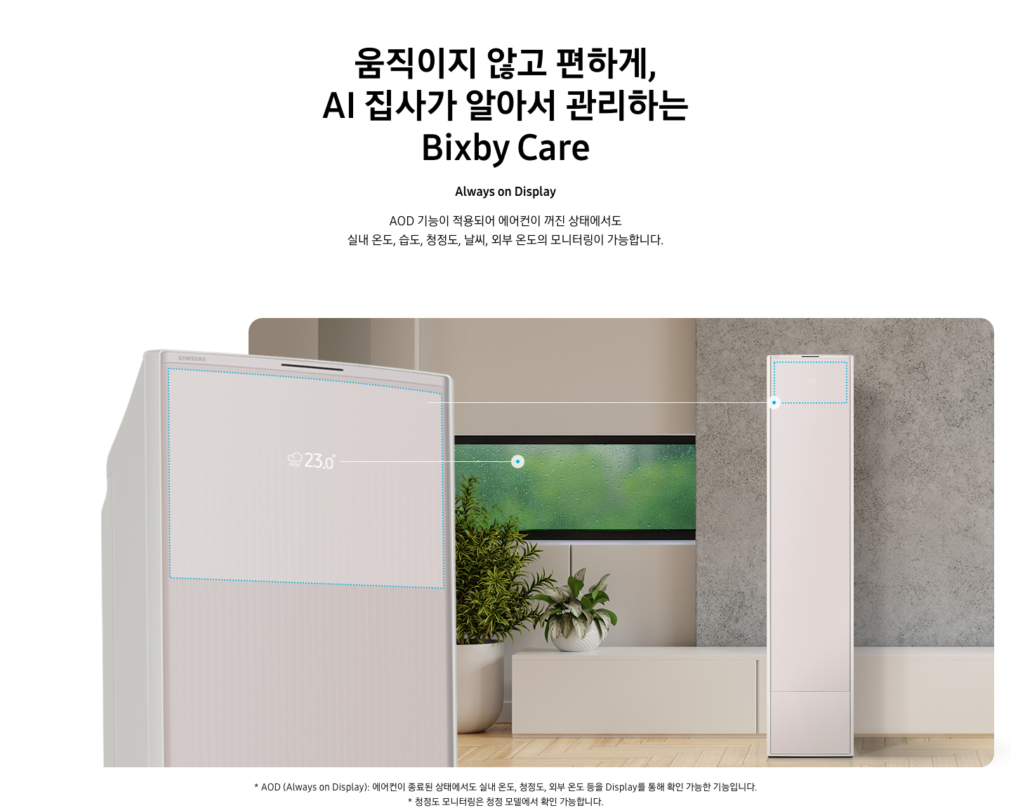 움직이지 않고 편하게, AI 집사가 알아서 관리하는 Bixby Care 타이틀이 보여지며, Always on Display 서브 타이틀, AOD 기능이 적용되어 에어컨이 꺼진 상태에서도 실내 온도, 습도, 청정도, 날씨, 외부 온도의 모니터링이 가능합니다. 설명글이 보여지며, 이미지 좌측엔 AOD 가 보여지게 에어컨 상단부가 크게 보여지며, 화면에 에어컨이 작동중이 아니여도 화면에 실내 온도, 습도, 청정도, 날씨, 외부 온도가 보여지는 모습이 보여집니다.  우측엔 거실로 보여지는 공간에 창밖에는 비가 오는것이 보여지고 우측엔 스탠드 에어컨이 보여집니다. 하단 설명글로 * AOD (Always on Display): 에어컨이 종료된 상태에서도 실내 온도, 청정도, 외부 온도 등을 Display를 통해 확인 가능한 기능입니다   보여집니다.