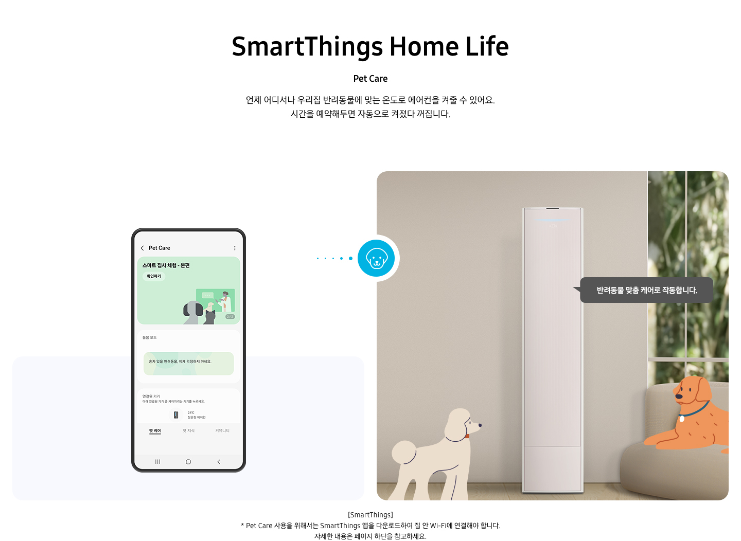 상단부터 타이틀, 서브 타이틀, 설명 글, 이미지가 보여지며 1. 타이틀 SmartThings Home Life 2. 서브타이틀 pet care 3. 설명글 언제 어디서나 우리집 반려동물에 맞는 온도로 에어컨을 켜줄 수 있어요, 시간을 예약해두면 자동으로 켜졌다 꺼집니다. 설명글이 보여지며, 하단에 좌측엔 모바일 디바이스가 보여지며 디바이스내에 펫 케어 화면이 보여집니다. 우측엔 스탠드 에어컨이 보여지고 에어컨 좌우에 베이지색의 푸들로 보여지는 강아지 일러스트와 리트리버처럼 보여지는 갈색의 강아지가 일러스트로 보여집니다. 에어컨 우측에 반려동문 맞춤 케어로 작동합니다. 말풍선이 보여집니다. 우측의 모바일 디바이스와 좌측에 에어컨 가운데 강아지 모양이 아이콘이 보여집니다. 하단 설명 글로 [SmartThings] * Pet Care 사용을 위해서는 SmartThings 앱을 다운로드하여 집 안 Wi-Fi에 연결해야 합니다. 자세한 내용은 페이지 하단을 참고하세요. 보여집니다.