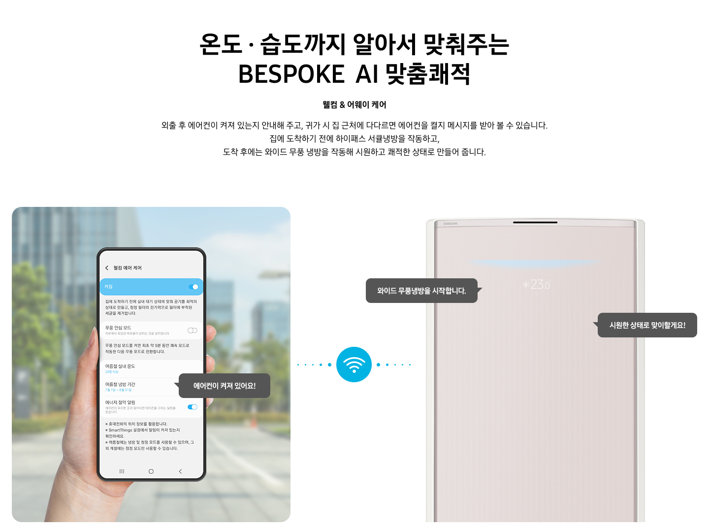 상단부터 타이틀, 서브 타이틀, 설명 글, 이미지가 보여지며 1. 타이틀 온도 • 습도 • 청정까지 알아서 맞춰주는 BESPOKE AI 맞춤 쾌적 2. 서브타이틀 웰컴 & 어웨이 케어 3. 외출 후 에어컨이 켜져 있는지 안내해 주고, 귀가 시 집 근처에 다다르면 에어컨을 켤지 메시지를 받아 볼 수 있습니다. 집에 도착하기 전에 하이패스 서큘냉방과 청정 살균 필터를 작동하고, 도착 후에는 와이드 무풍 냉방과 무풍 청정 살균 필터를 작동해 시원하고 쾌적한 상태로 만들어 줍니다. 설명글이 보여집니다. 하단 이미지 좌측에 외부로 보여지는 배경에 손으로 잡고 있는 디바이스가 보여지며, 디바이스내의 웨컴 에어 케어 화면이 보여 집니다. 우측엔 스탠드 에어컨 상단 부가 보여지며 우측의 모바일 디바이스와 가운데에 와이파이 아이콘이 보여져 밖에서도 와이파이로 연결이 가능하다는것을 표현한것으로 보여집니다.  