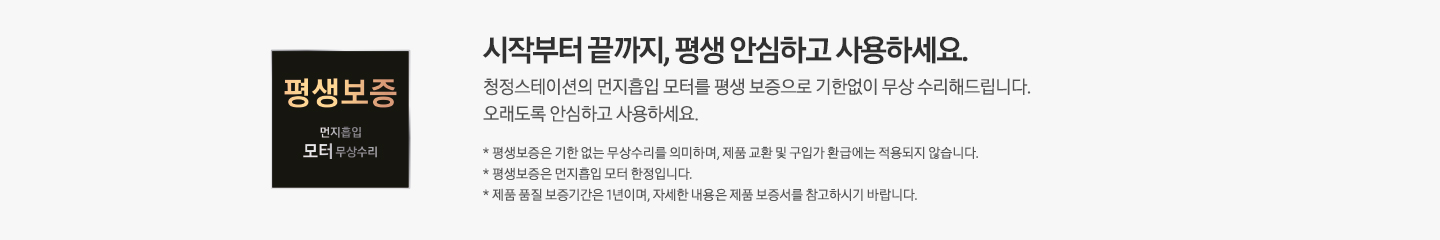 왼쪽에는 검은색 사각 박스 모양의 평생보증 먼지흡입 모터 무상수리 로고가 있습니다. 시작부터 끝까지, 평생 안심하고 사용하세요. 청정스테이션의 먼지흡입 모터를 평생 보증으로 기한없이 무상 수리해드립니다. 오래도록 안심하고 사용하세요. * 평생보증은 기한 없는 무상수리를 의미하며, 제품 교환 및 구입가 환급에는 적용되지 않습니다. * 평생보증은 먼지흡입 모터 한정입니다. * 제품 품질 보증기간은 1년이며, 자세한 내용은 제품 보증서를 참고하시기 바랍니다.