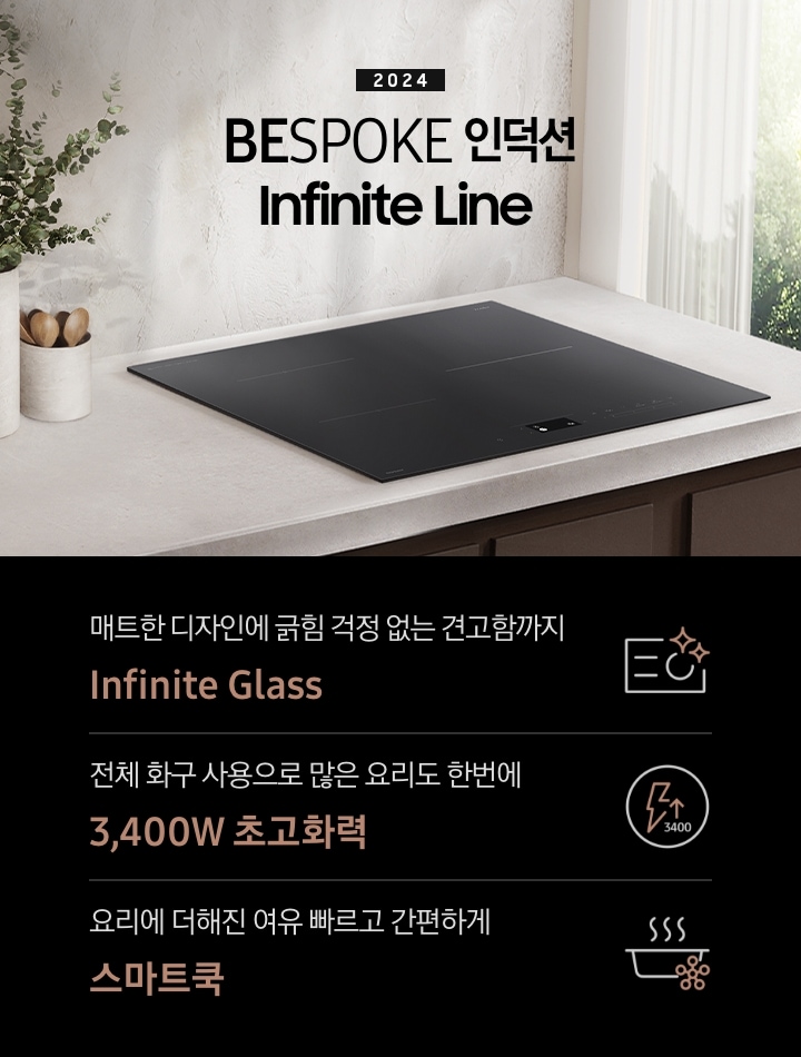 연한 베이지 컬러의 주방 상판 위에 BESPOKE 인덕션 Infinite Line이 설치되어 있습니다. 왼쪽에는 주방 상판과 동일한 색감의 타원형 화병 안에 유칼립 투스가 꽂혀 있고, 화병보다 조금 키가 작은 수저통 안에는 원목 수저가 서너 개 들어 있습니다. 인덕션 오른쪽으로는 초록 잎의 나무가 보이는 창문이 있고 시스루 소재의 흰색 커튼이 반쯤 드리워져 있습니다. 전기레인지 상단에는 2024 BESPOKE 인덕션 Infinite Line 문구가 적혀 있습니다. 하단 제품 특장점으로는 인피니트 라인의 특수한 소재를 강조하는 전기 레인지 아이콘과 매트한 디자인에 긁힘 걱정 없는 견고함까지 Infinite Glass, 번개 모양 아이콘 옆에 상승하는 화살표와 3400 글자가 있고 전체 화구 사용으로 많은 요리도 한 번에 3,400W 초고 화력, 스마트 싱스 아이콘이 달린 냄비 위로 열기가 올라가는 형상의 아이콘과 요리에 더해진 여유 빠르고 간편하게 스마트 쿡이라는 문구가 적혀 있습니다.